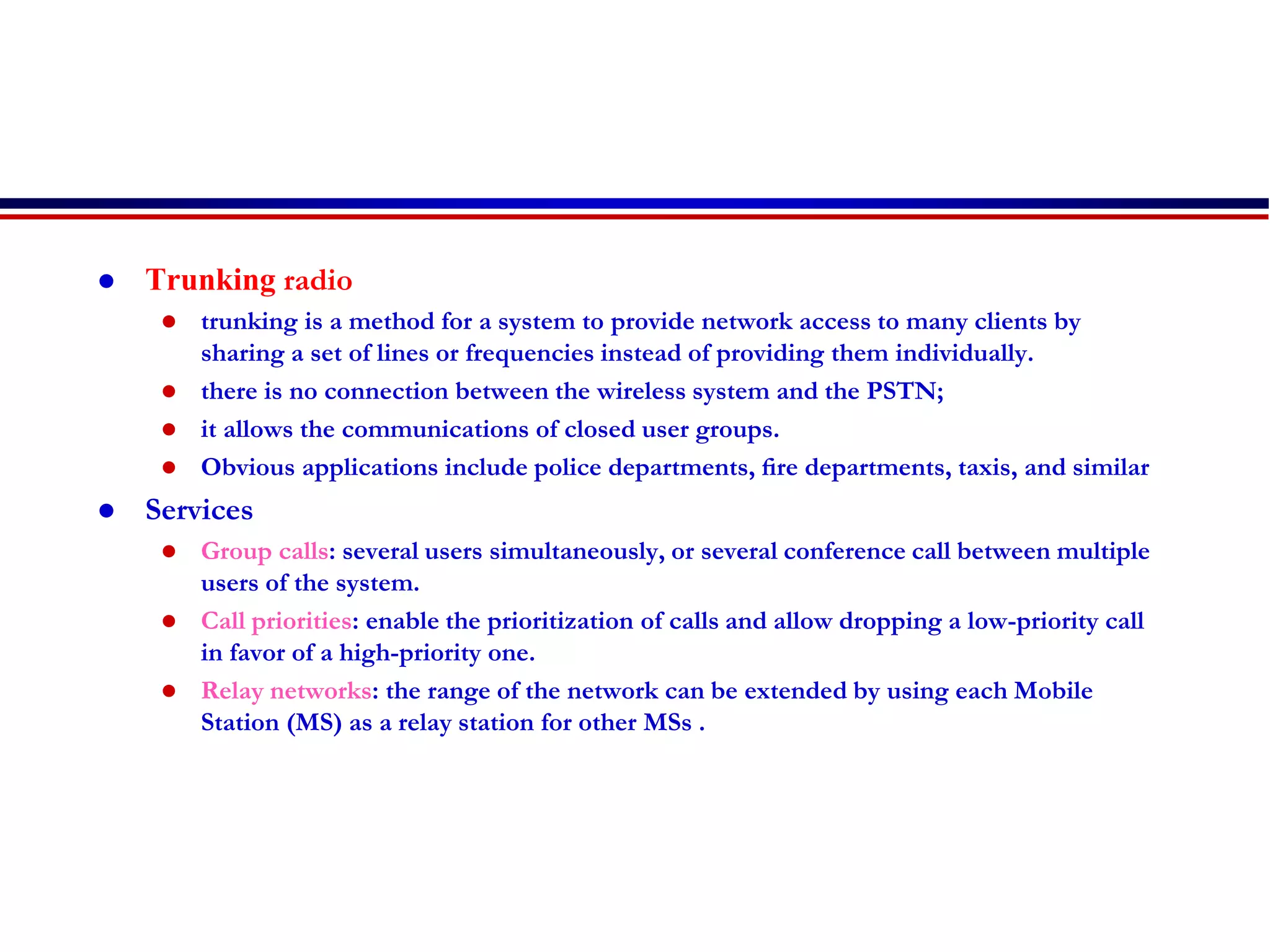  Trunking radio
 trunking is a method for a system to provide network access to many clients by
sharing a set of lines or frequencies instead of providing them individually.
 there is no connection between the wireless system and the PSTN;
 it allows the communications of closed user groups.
 Obvious applications include police departments, ﬁre departments, taxis, and similar
 Services
 Group calls: several users simultaneously, or several conference call between multiple
users of the system.
 Call priorities: enable the prioritization of calls and allow dropping a low-priority call
in favor of a high-priority one.
 Relay networks: the range of the network can be extended by using each Mobile
Station (MS) as a relay station for other MSs .
 
