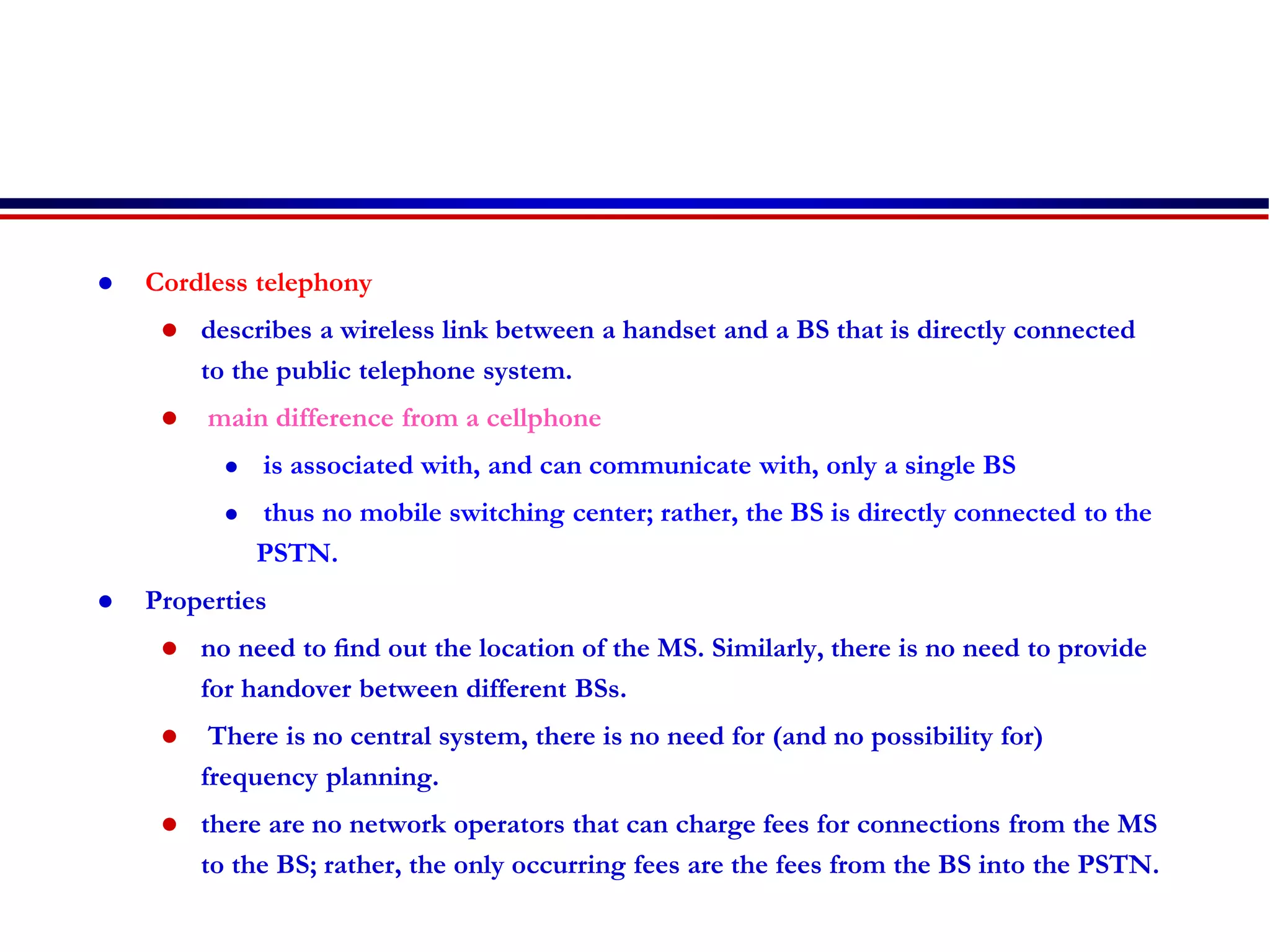  Cordless telephony
 describes a wireless link between a handset and a BS that is directly connected
to the public telephone system.
 main difference from a cellphone
 is associated with, and can communicate with, only a single BS
 thus no mobile switching center; rather, the BS is directly connected to the
PSTN.
 Properties
 no need to ﬁnd out the location of the MS. Similarly, there is no need to provide
for handover between different BSs.
 There is no central system, there is no need for (and no possibility for)
frequency planning.
 there are no network operators that can charge fees for connections from the MS
to the BS; rather, the only occurring fees are the fees from the BS into the PSTN.
 