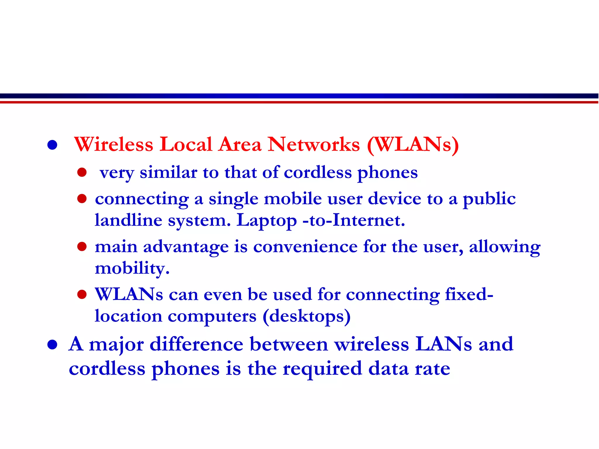  Wireless Local Area Networks (WLANs)
 very similar to that of cordless phones
 connecting a single mobile user device to a public
landline system. Laptop -to-Internet.
 main advantage is convenience for the user, allowing
mobility.
 WLANs can even be used for connecting fixed-
location computers (desktops)
 A major difference between wireless LANs and
cordless phones is the required data rate
 