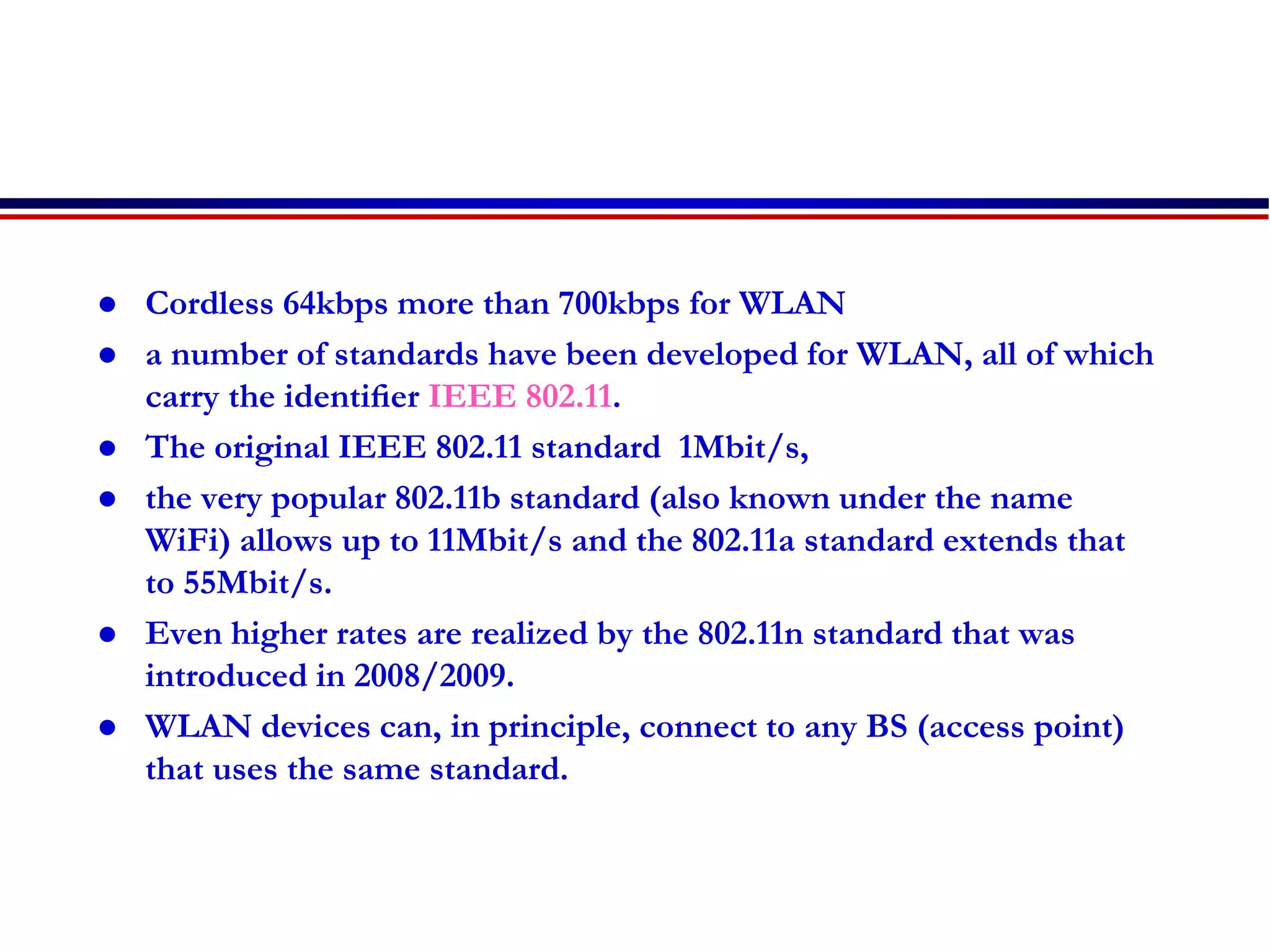  Cordless 64kbps more than 700kbps for WLAN
 a number of standards have been developed for WLAN, all of which
carry the identiﬁer IEEE 802.11.
 The original IEEE 802.11 standard 1Mbit/s,
 the very popular 802.11b standard (also known under the name
WiFi) allows up to 11Mbit/s and the 802.11a standard extends that
to 55Mbit/s.
 Even higher rates are realized by the 802.11n standard that was
introduced in 2008/2009.
 WLAN devices can, in principle, connect to any BS (access point)
that uses the same standard.
 