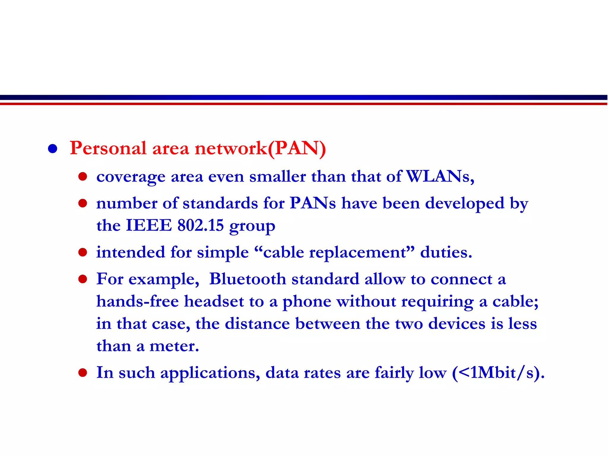  Personal area network(PAN)
 coverage area even smaller than that of WLANs,
 number of standards for PANs have been developed by
the IEEE 802.15 group
 intended for simple “cable replacement” duties.
 For example, Bluetooth standard allow to connect a
hands-free headset to a phone without requiring a cable;
in that case, the distance between the two devices is less
than a meter.
 In such applications, data rates are fairly low (<1Mbit/s).
 