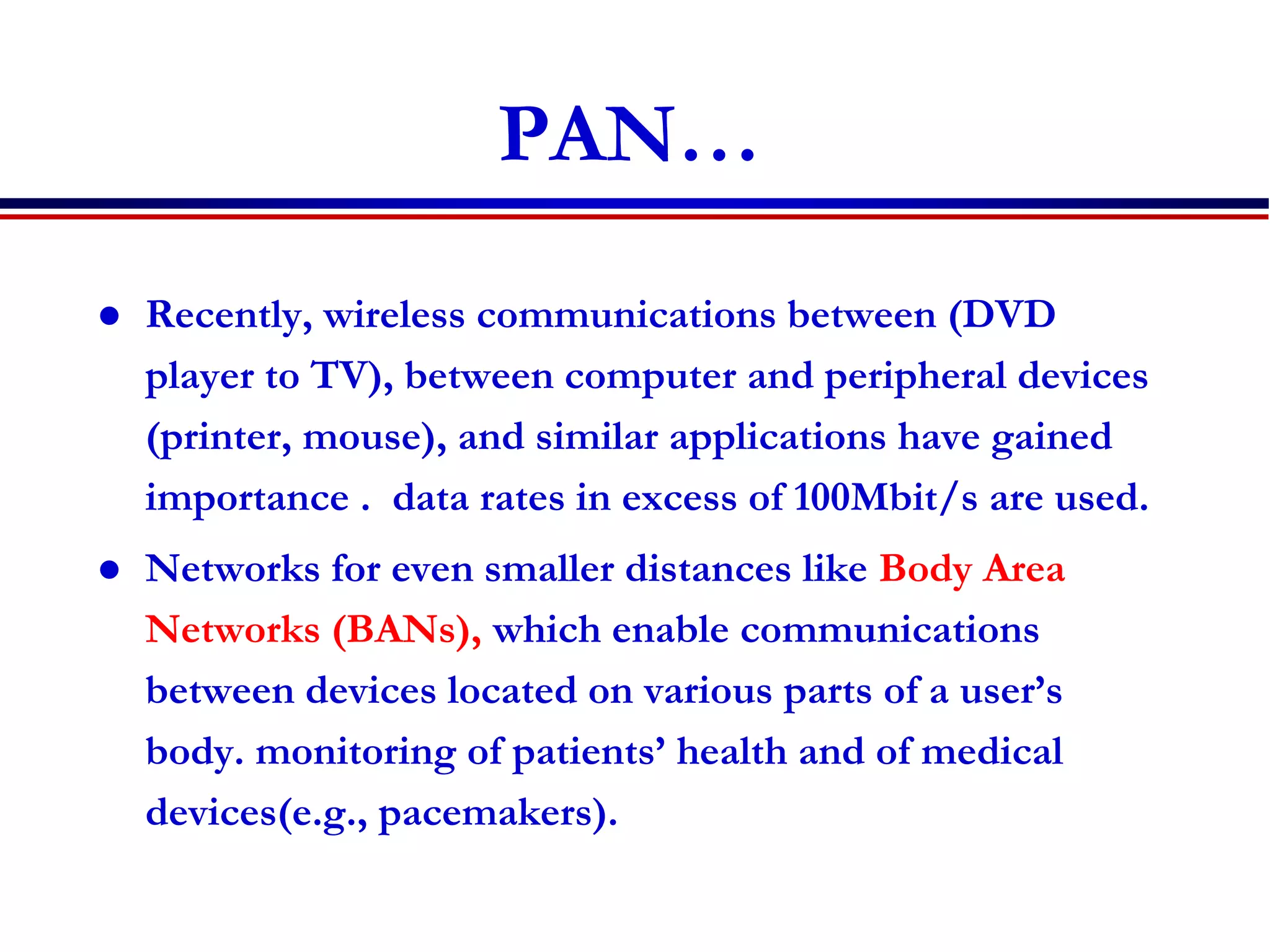 PAN…
 Recently, wireless communications between (DVD
player to TV), between computer and peripheral devices
(printer, mouse), and similar applications have gained
importance . data rates in excess of 100Mbit/s are used.
 Networks for even smaller distances like Body Area
Networks (BANs), which enable communications
between devices located on various parts of a user’s
body. monitoring of patients’ health and of medical
devices(e.g., pacemakers).
 