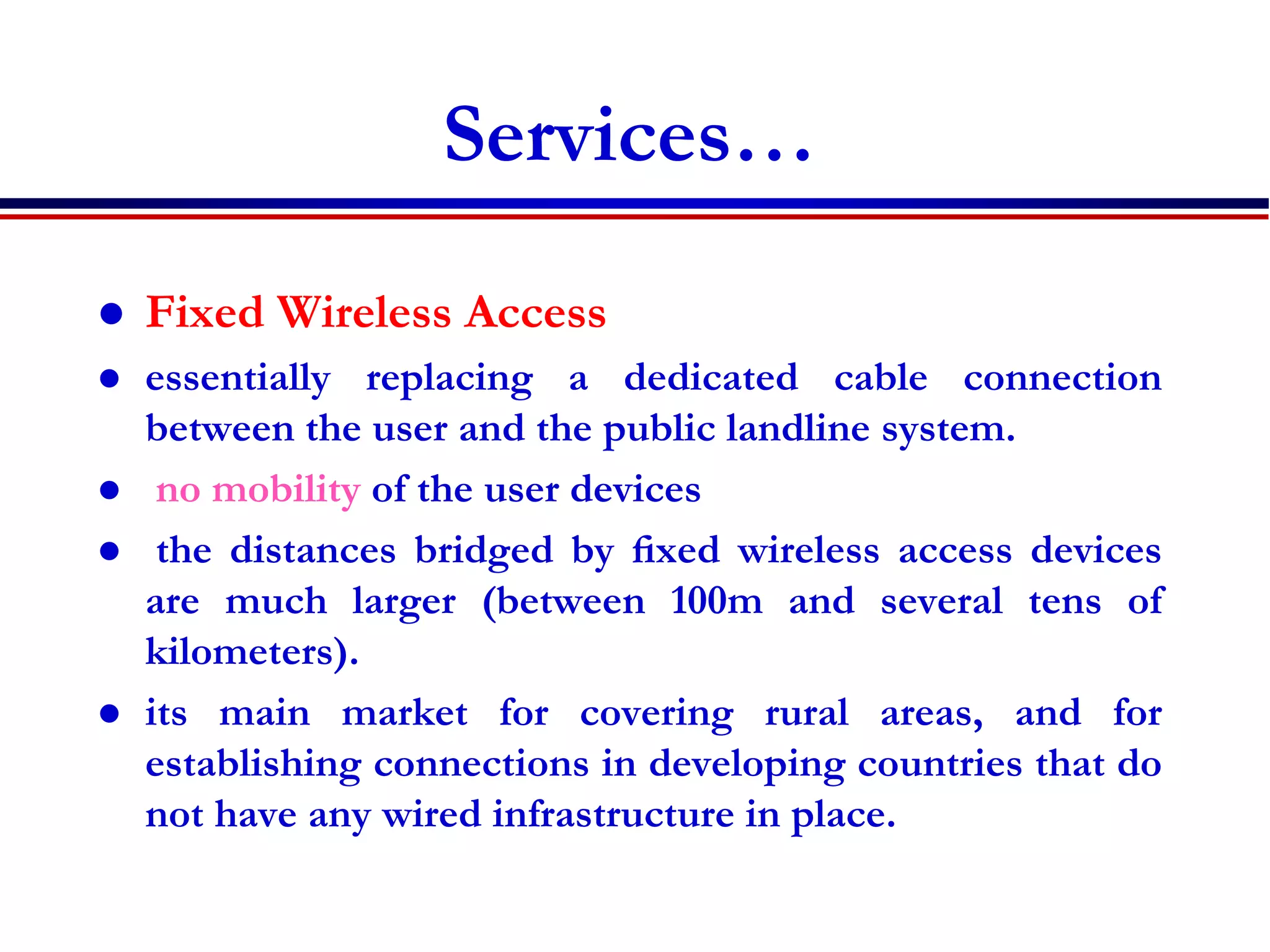 Services…
 Fixed Wireless Access
 essentially replacing a dedicated cable connection
between the user and the public landline system.
 no mobility of the user devices
 the distances bridged by ﬁxed wireless access devices
are much larger (between 100m and several tens of
kilometers).
 its main market for covering rural areas, and for
establishing connections in developing countries that do
not have any wired infrastructure in place.
 
