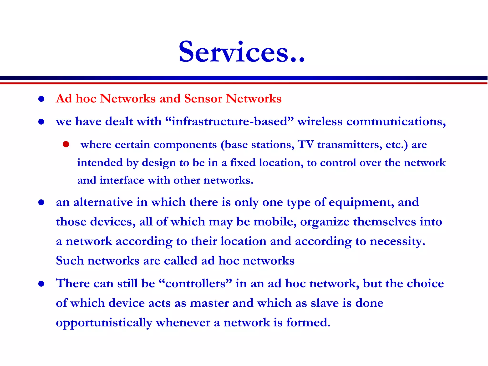 Services..
 Ad hoc Networks and Sensor Networks
 we have dealt with “infrastructure-based” wireless communications,
 where certain components (base stations, TV transmitters, etc.) are
intended by design to be in a fixed location, to control over the network
and interface with other networks.
 an alternative in which there is only one type of equipment, and
those devices, all of which may be mobile, organize themselves into
a network according to their location and according to necessity.
Such networks are called ad hoc networks
 There can still be “controllers” in an ad hoc network, but the choice
of which device acts as master and which as slave is done
opportunistically whenever a network is formed.
 