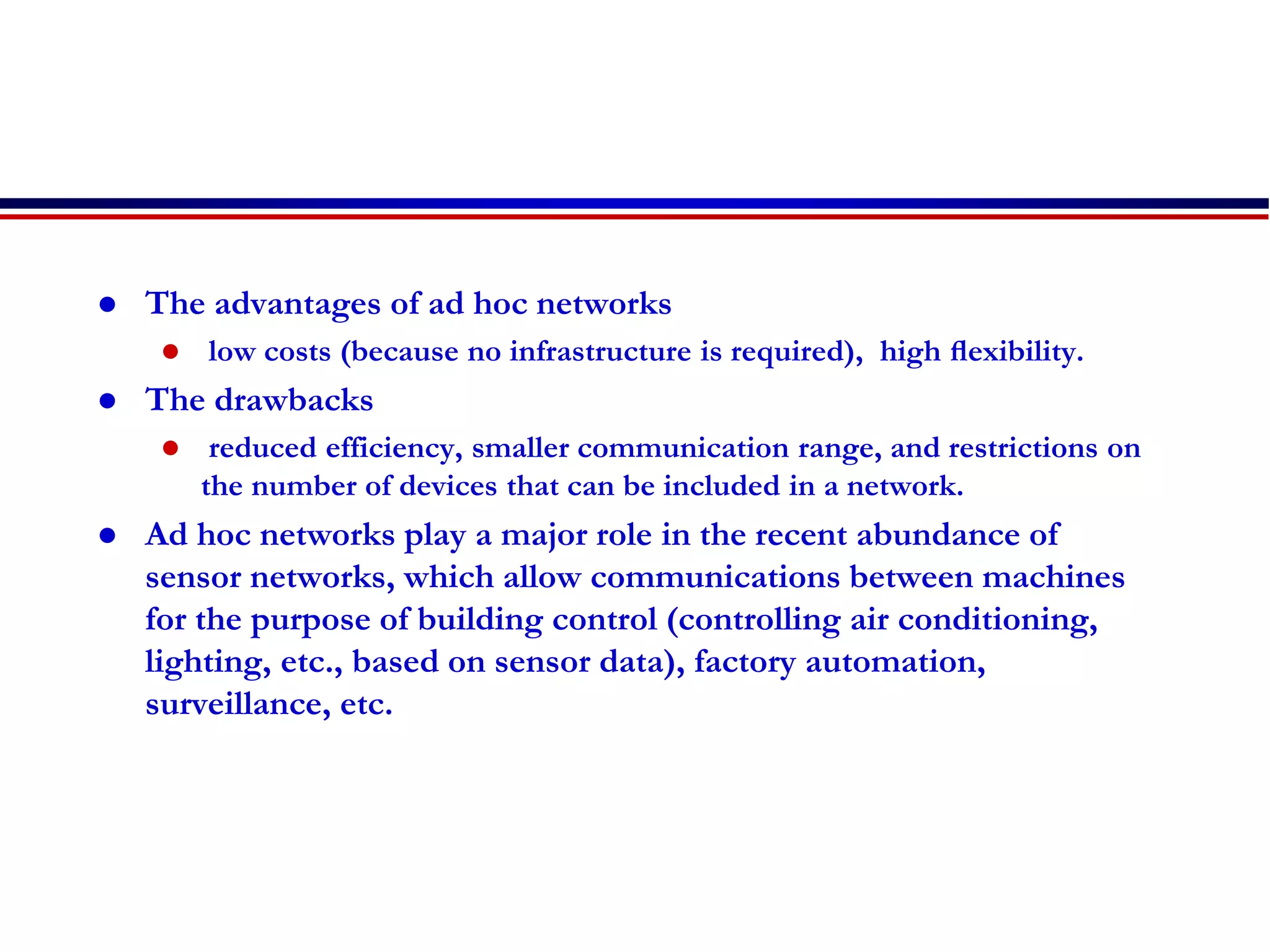  The advantages of ad hoc networks
 low costs (because no infrastructure is required), high ﬂexibility.
 The drawbacks
 reduced efficiency, smaller communication range, and restrictions on
the number of devices that can be included in a network.
 Ad hoc networks play a major role in the recent abundance of
sensor networks, which allow communications between machines
for the purpose of building control (controlling air conditioning,
lighting, etc., based on sensor data), factory automation,
surveillance, etc.
 