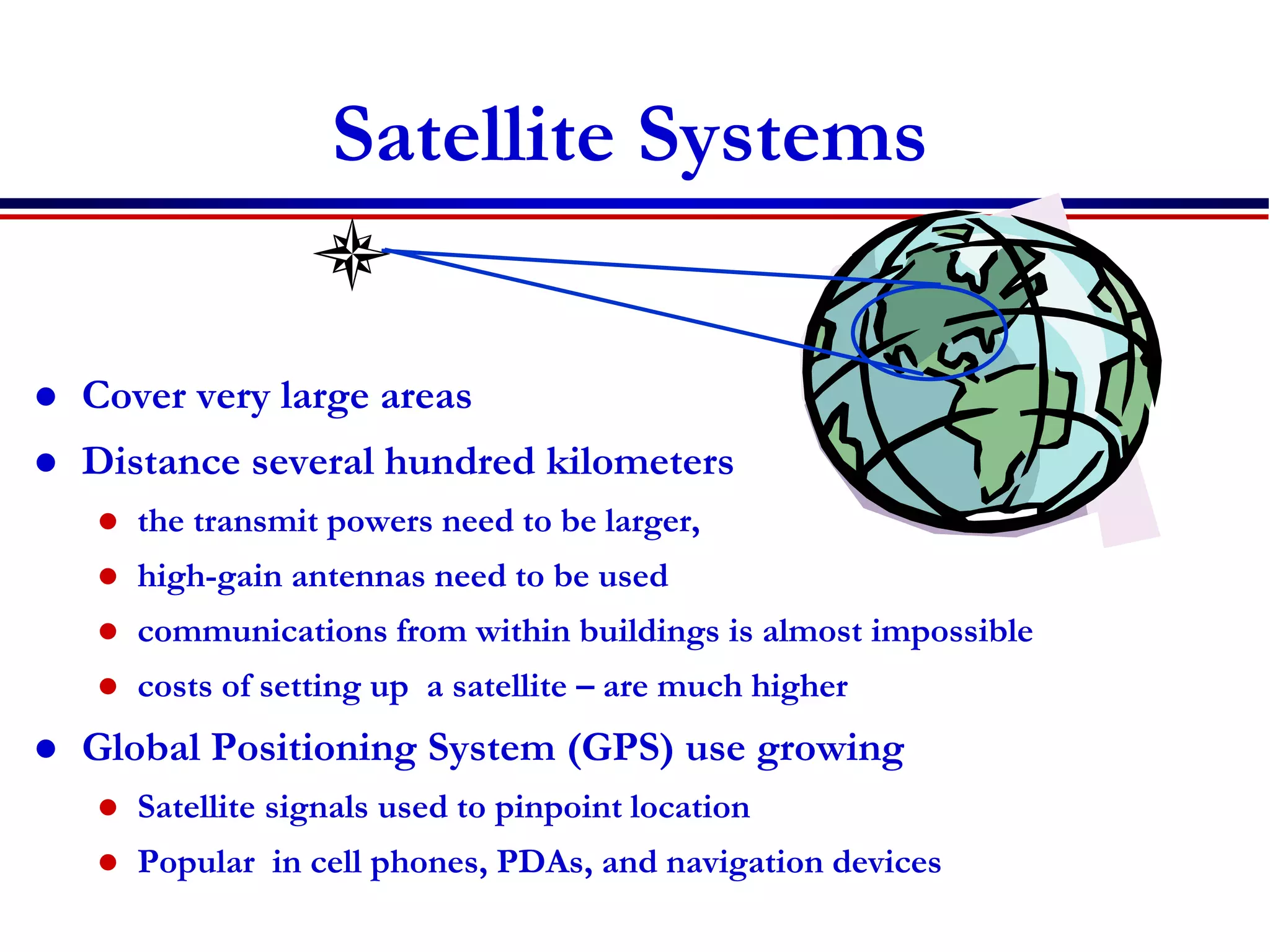 Satellite Systems
 Cover very large areas
 Distance several hundred kilometers
 the transmit powers need to be larger,
 high-gain antennas need to be used
 communications from within buildings is almost impossible
 costs of setting up a satellite – are much higher
 Global Positioning System (GPS) use growing
 Satellite signals used to pinpoint location
 Popular in cell phones, PDAs, and navigation devices
 