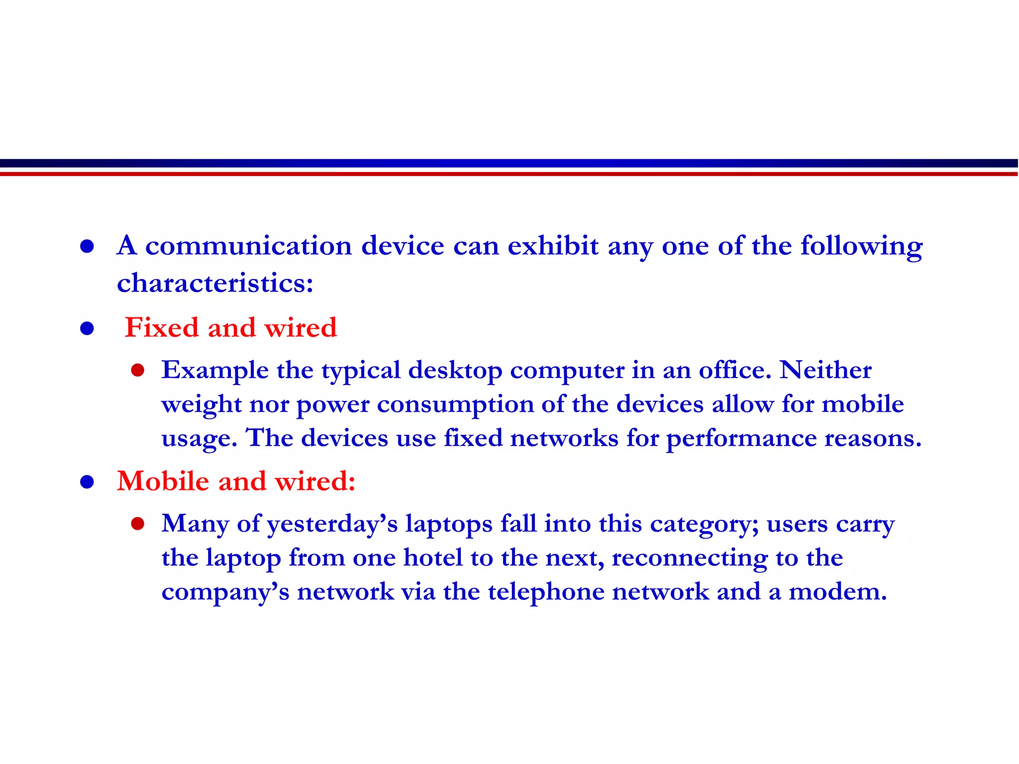  A communication device can exhibit any one of the following
characteristics:
 Fixed and wired
 Example the typical desktop computer in an office. Neither
weight nor power consumption of the devices allow for mobile
usage. The devices use fixed networks for performance reasons.
 Mobile and wired:
 Many of yesterday’s laptops fall into this category; users carry
the laptop from one hotel to the next, reconnecting to the
company’s network via the telephone network and a modem.
 