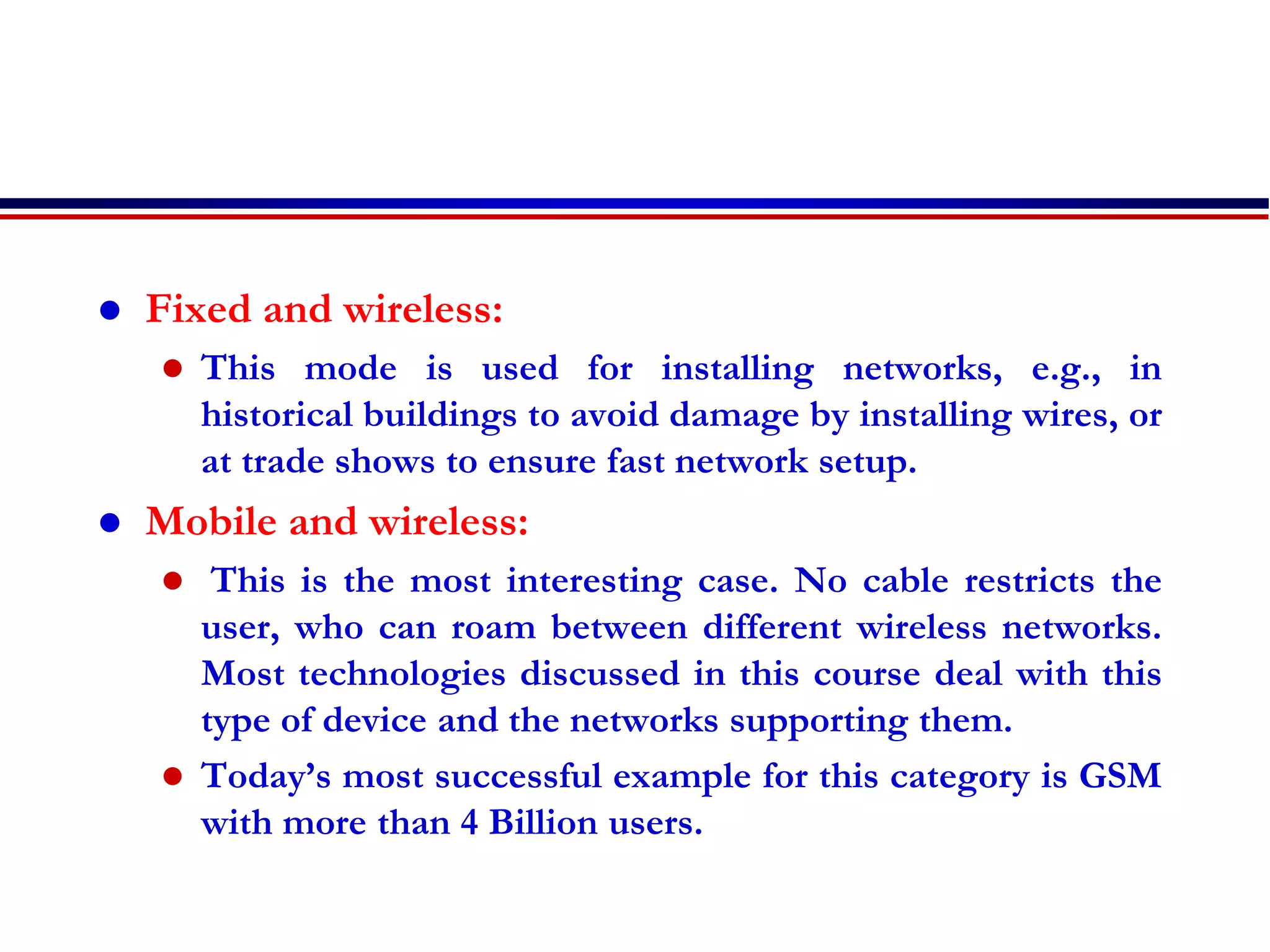  Fixed and wireless:
 This mode is used for installing networks, e.g., in
historical buildings to avoid damage by installing wires, or
at trade shows to ensure fast network setup.
 Mobile and wireless:
 This is the most interesting case. No cable restricts the
user, who can roam between different wireless networks.
Most technologies discussed in this course deal with this
type of device and the networks supporting them.
 Today’s most successful example for this category is GSM
with more than 4 Billion users.
 