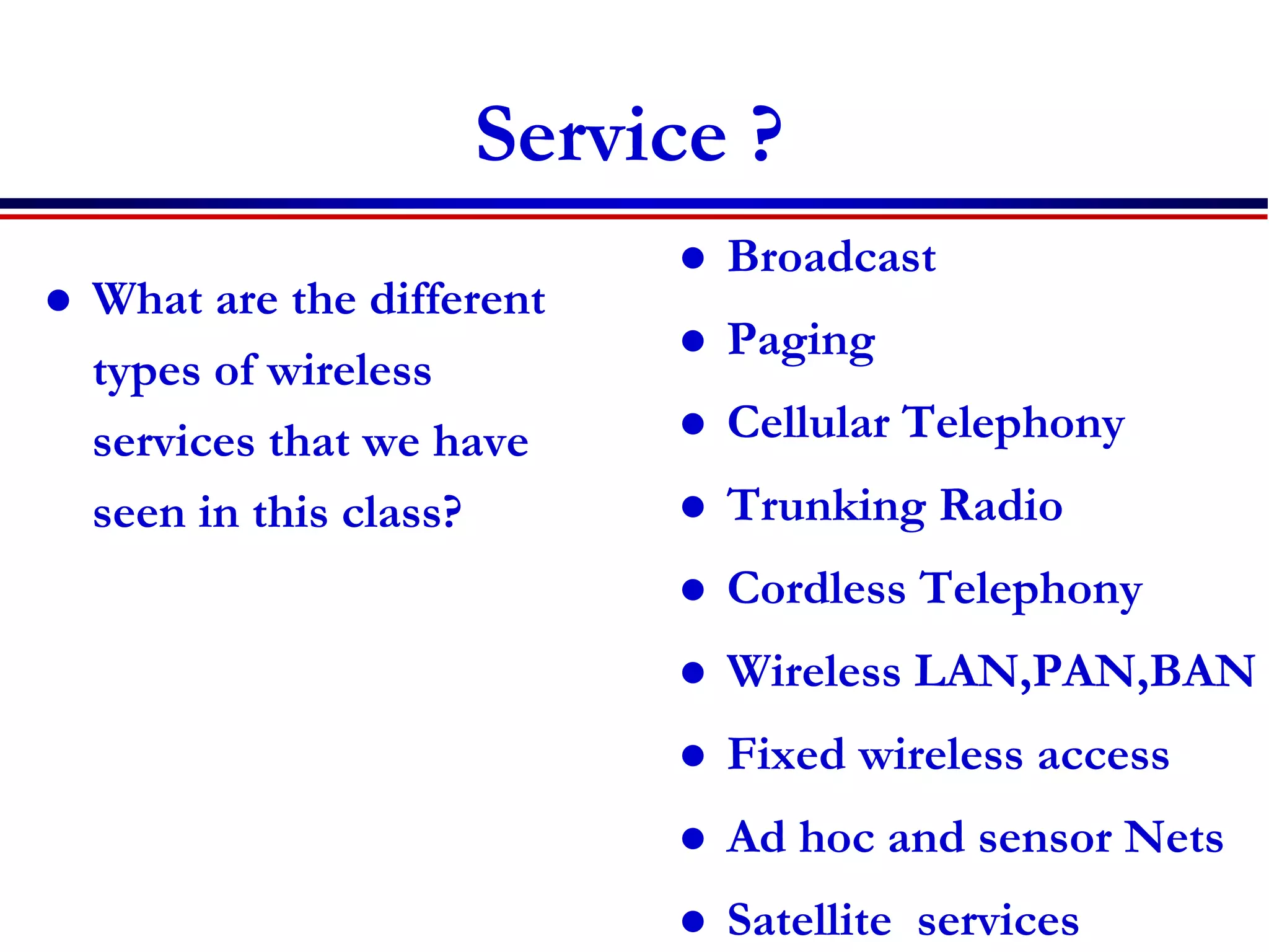 Service ?
 What are the different
types of wireless
services that we have
seen in this class?
 Broadcast
 Paging
 Cellular Telephony
 Trunking Radio
 Cordless Telephony
 Wireless LAN,PAN,BAN
 Fixed wireless access
 Ad hoc and sensor Nets
 Satellite services
 