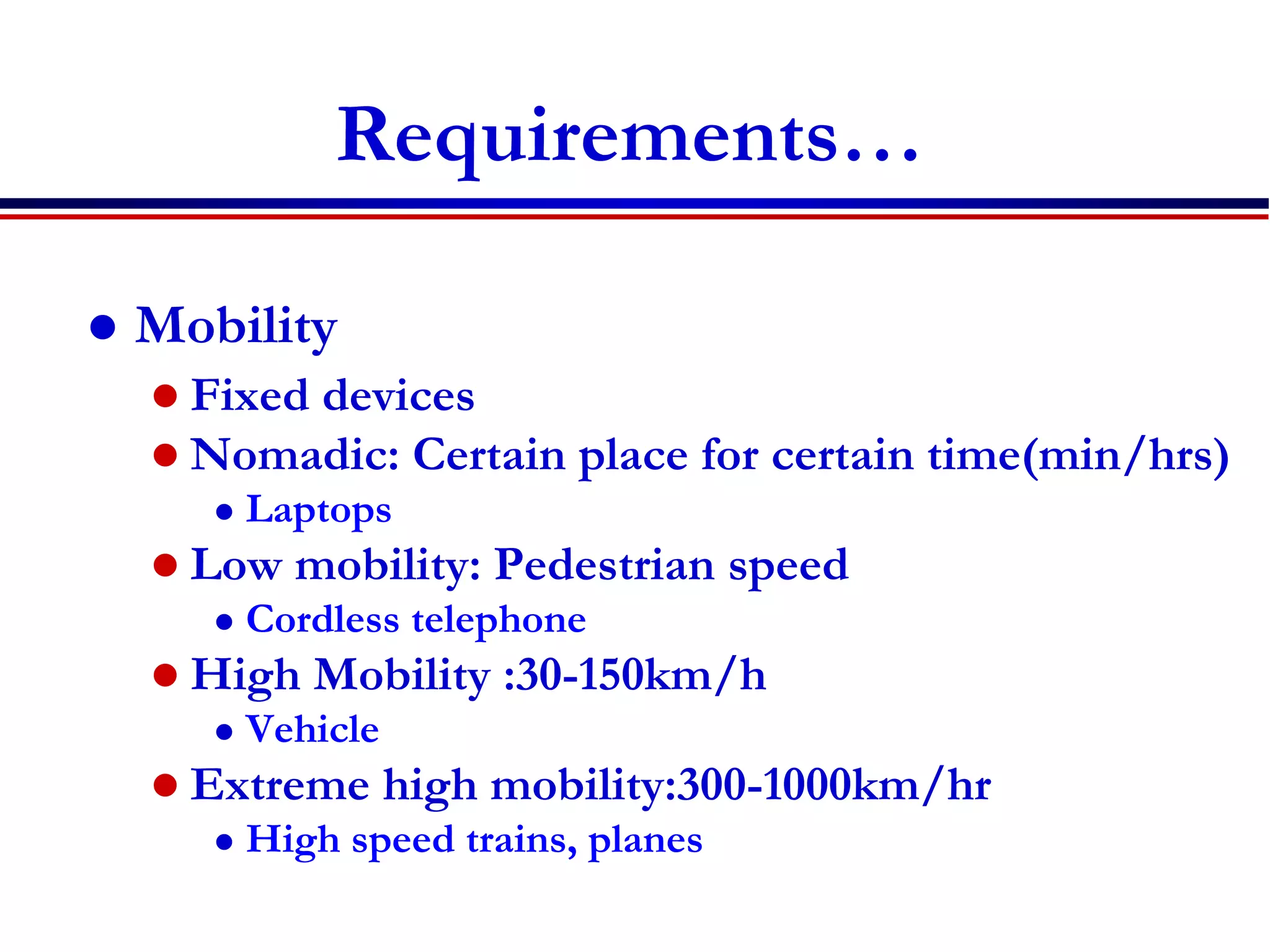Requirements…
 Mobility
 Fixed devices
 Nomadic: Certain place for certain time(min/hrs)
 Laptops
 Low mobility: Pedestrian speed
 Cordless telephone
 High Mobility :30-150km/h
 Vehicle
 Extreme high mobility:300-1000km/hr
 High speed trains, planes
 