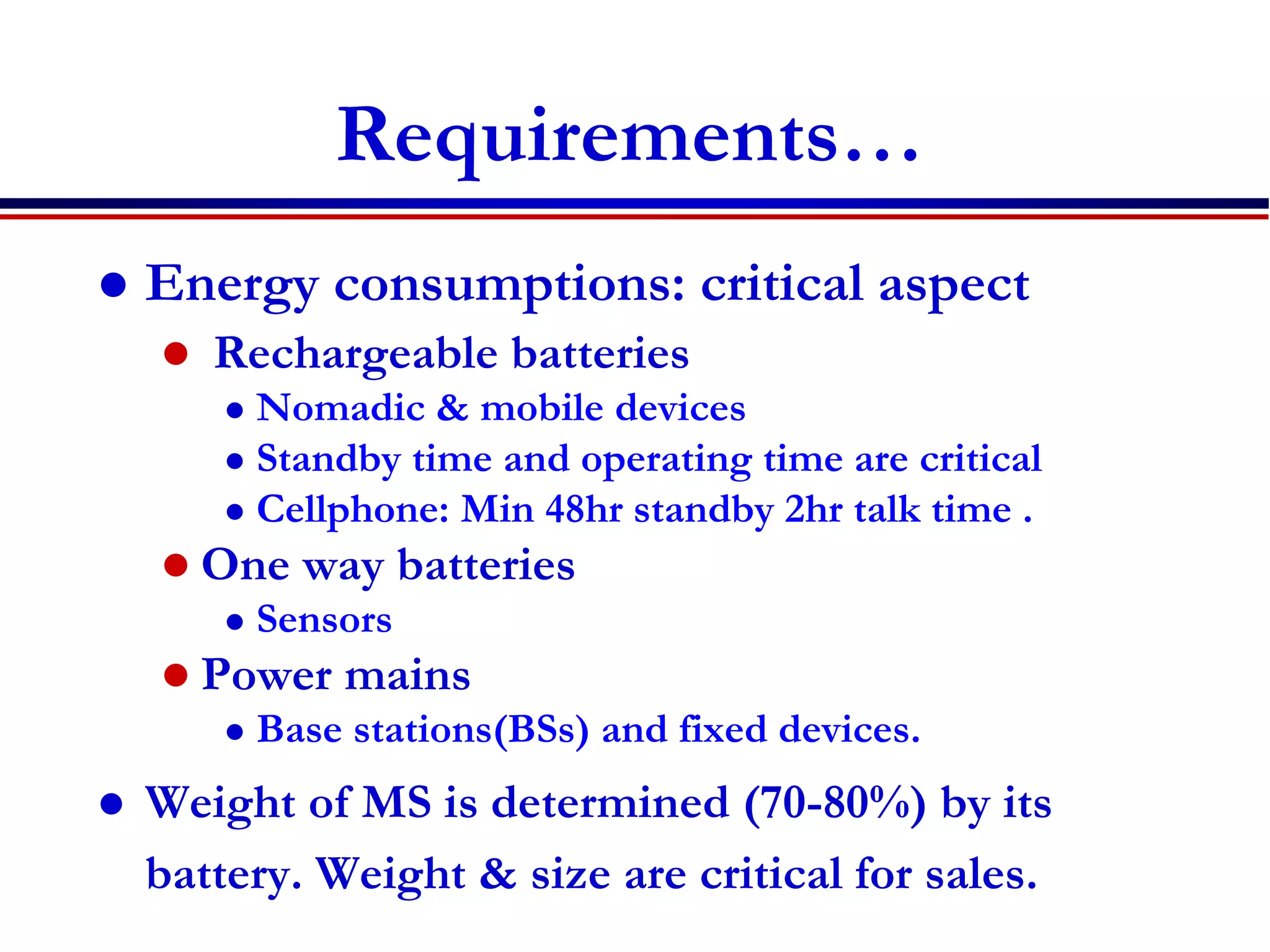 Requirements…
 Energy consumptions: critical aspect
 Rechargeable batteries
 Nomadic & mobile devices
 Standby time and operating time are critical
 Cellphone: Min 48hr standby 2hr talk time .
 One way batteries
 Sensors
 Power mains
 Base stations(BSs) and fixed devices.
 Weight of MS is determined (70-80%) by its
battery. Weight & size are critical for sales.
 