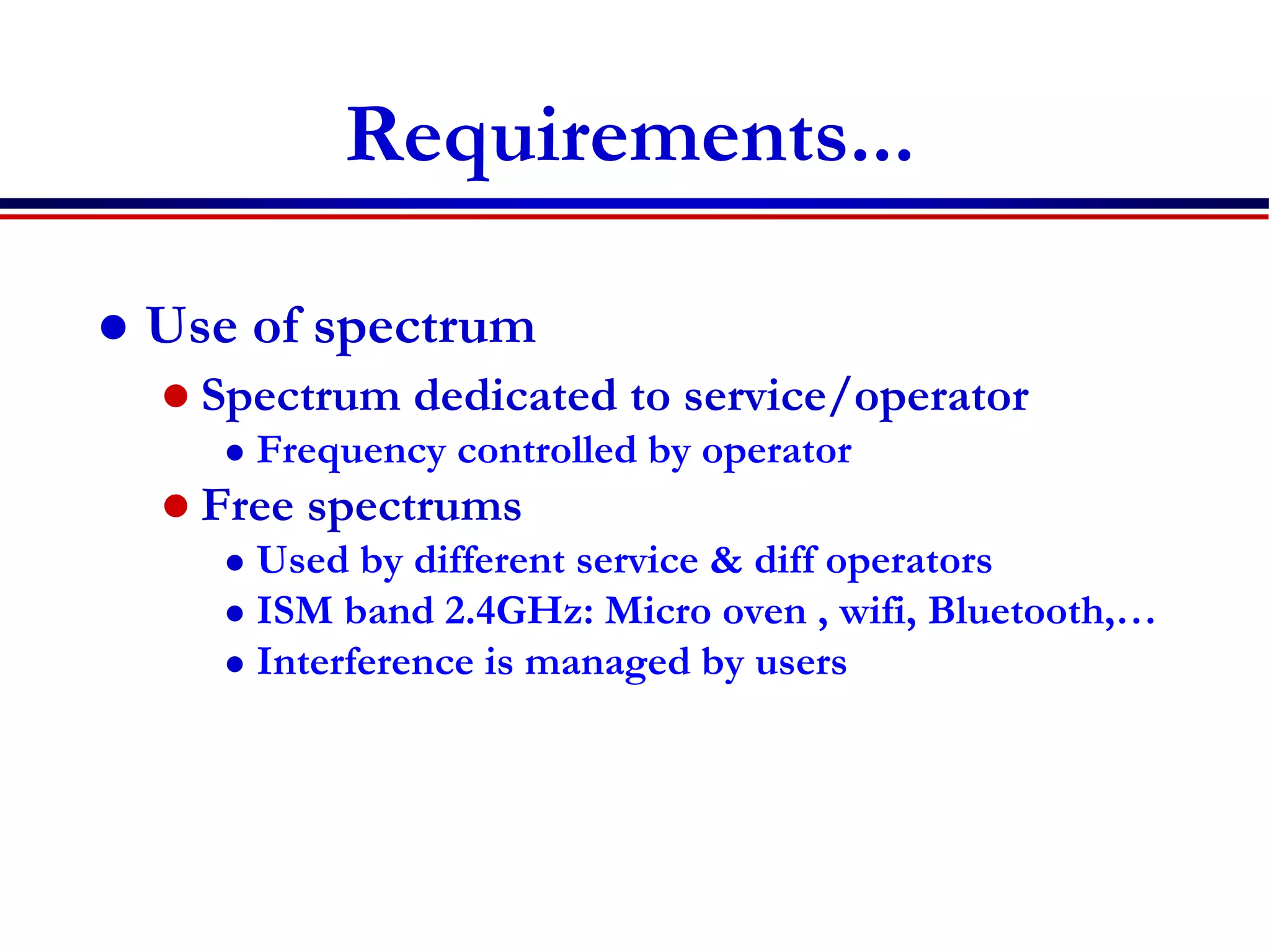 Requirements...
 Use of spectrum
 Spectrum dedicated to service/operator
 Frequency controlled by operator
 Free spectrums
 Used by different service & diff operators
 ISM band 2.4GHz: Micro oven , wifi, Bluetooth,…
 Interference is managed by users
 