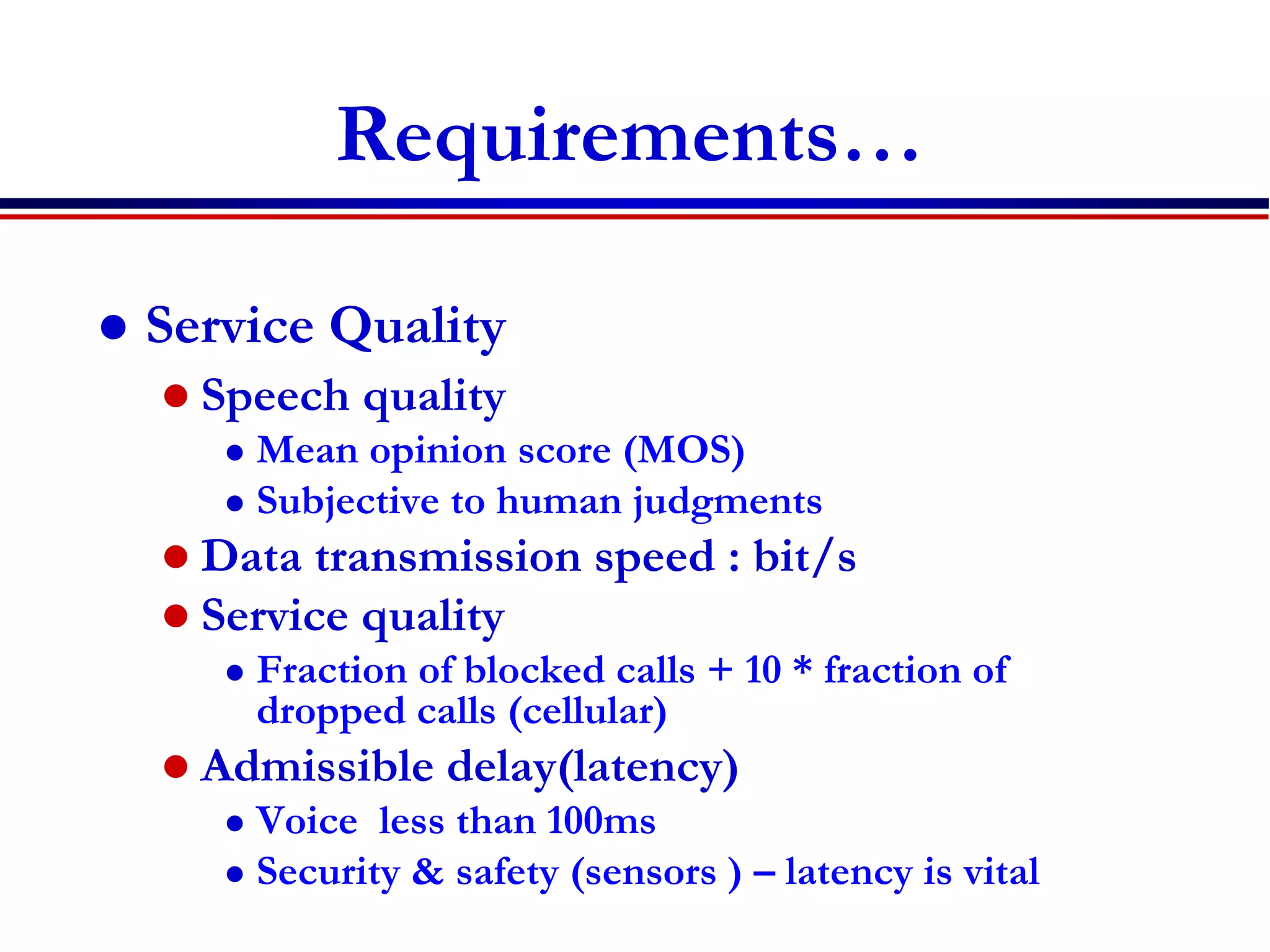 Requirements…
 Service Quality
 Speech quality
 Mean opinion score (MOS)
 Subjective to human judgments
 Data transmission speed : bit/s
 Service quality
 Fraction of blocked calls + 10 * fraction of
dropped calls (cellular)
 Admissible delay(latency)
 Voice less than 100ms
 Security & safety (sensors ) – latency is vital
 