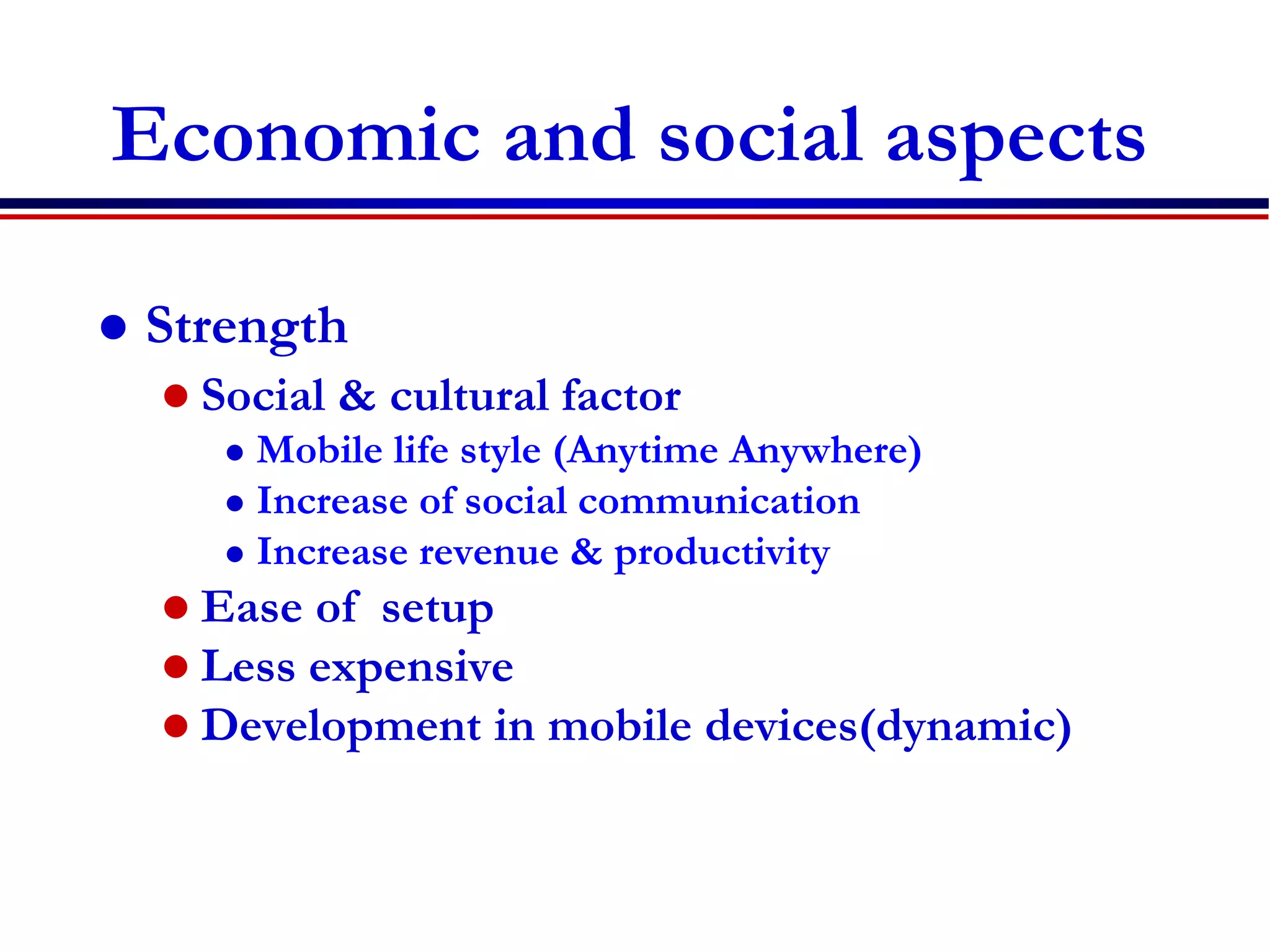 Economic and social aspects
 Strength
 Social & cultural factor
 Mobile life style (Anytime Anywhere)
 Increase of social communication
 Increase revenue & productivity
 Ease of setup
 Less expensive
 Development in mobile devices(dynamic)
 