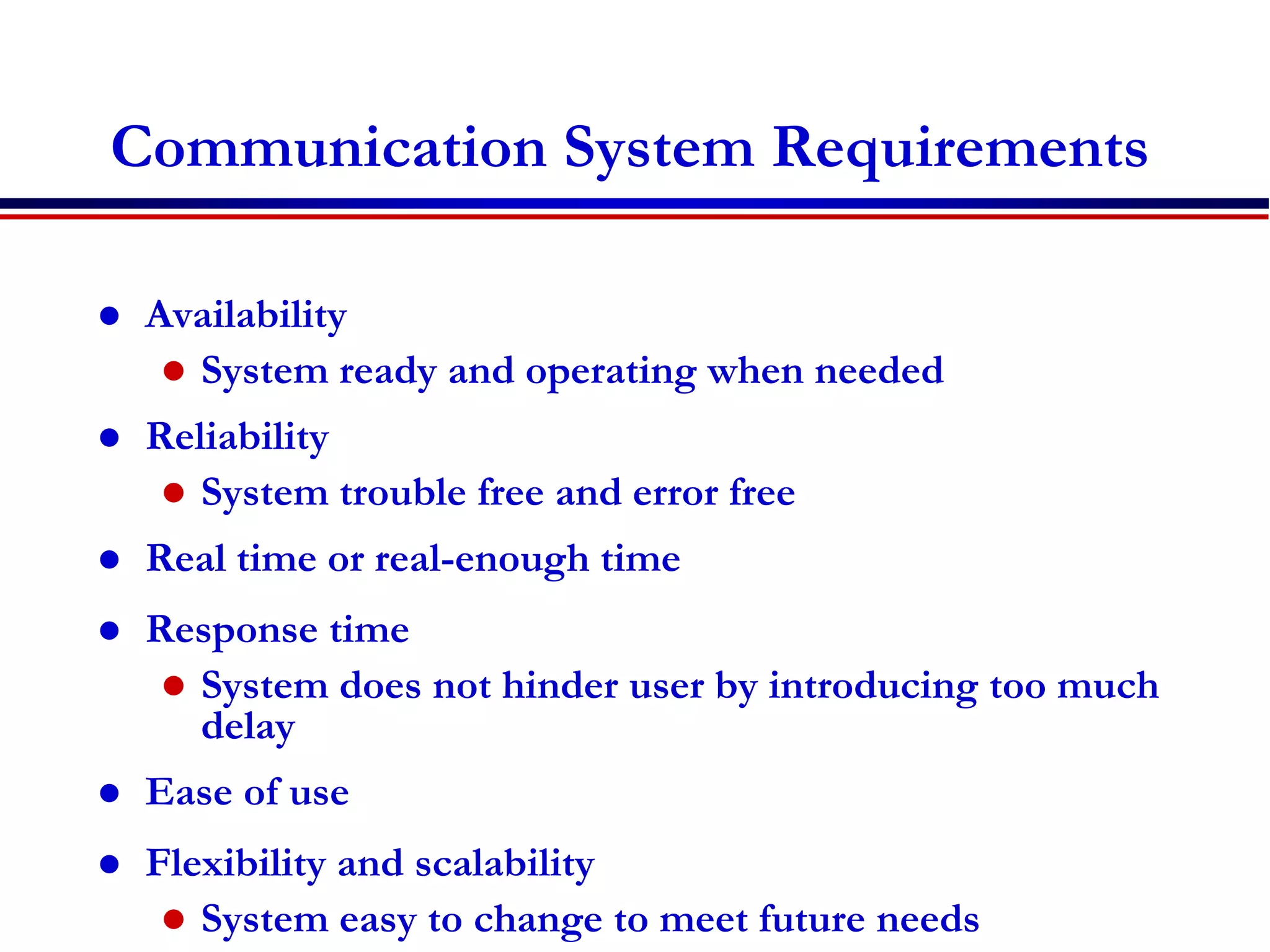Communication System Requirements
 Availability
 System ready and operating when needed
 Reliability
 System trouble free and error free
 Real time or real-enough time
 Response time
 System does not hinder user by introducing too much
delay
 Ease of use
 Flexibility and scalability
 System easy to change to meet future needs
 