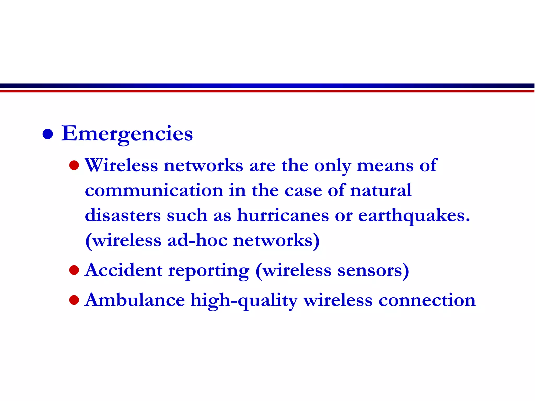  Emergencies
 Wireless networks are the only means of
communication in the case of natural
disasters such as hurricanes or earthquakes.
(wireless ad-hoc networks)
 Accident reporting (wireless sensors)
 Ambulance high-quality wireless connection
 