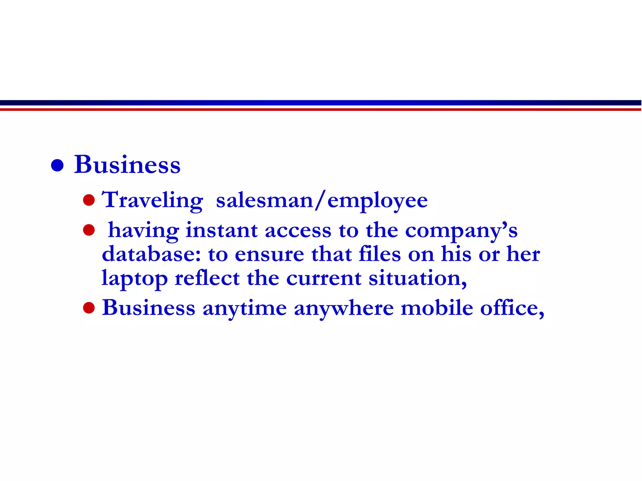  Business
 Traveling salesman/employee
 having instant access to the company’s
database: to ensure that files on his or her
laptop reflect the current situation,
 Business anytime anywhere mobile office,
 