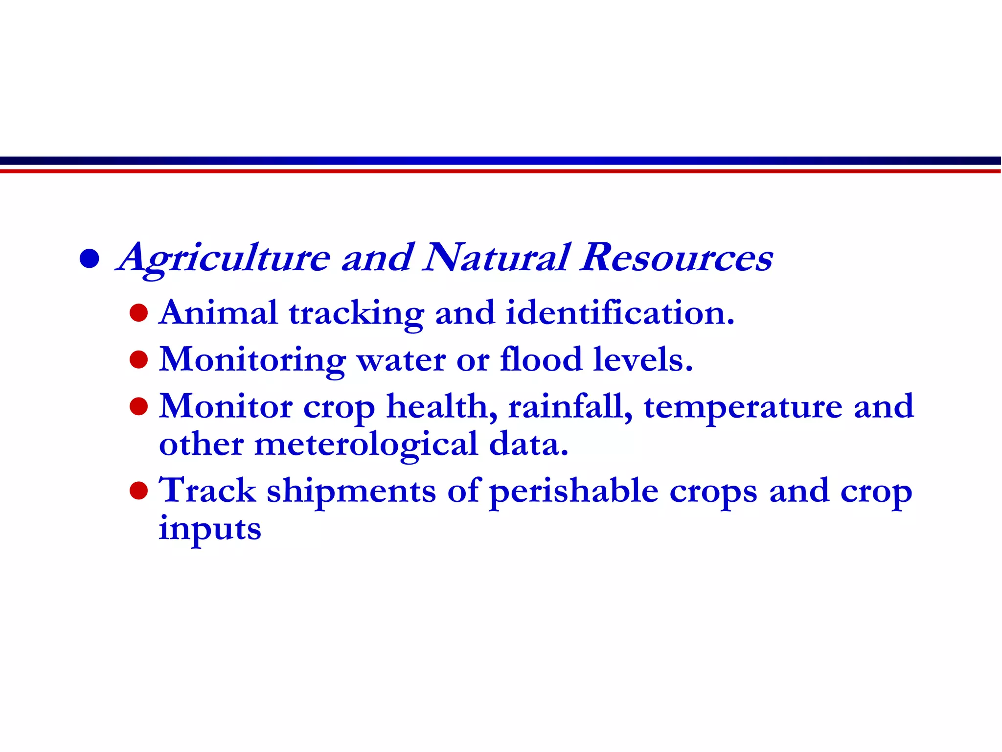  Agriculture and Natural Resources
 Animal tracking and identification.
 Monitoring water or flood levels.
 Monitor crop health, rainfall, temperature and
other meterological data.
 Track shipments of perishable crops and crop
inputs
 