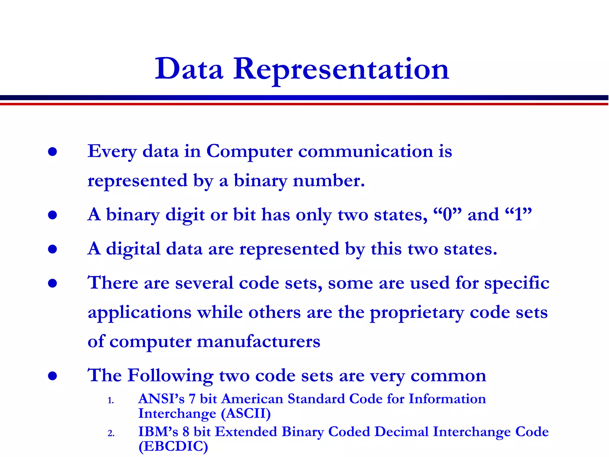 Data Representation
 Every data in Computer communication is
represented by a binary number.
 A binary digit or bit has only two states, “0” and “1”
 A digital data are represented by this two states.
 There are several code sets, some are used for specific
applications while others are the proprietary code sets
of computer manufacturers
 The Following two code sets are very common
1. ANSI’s 7 bit American Standard Code for Information
Interchange (ASCII)
2. IBM’s 8 bit Extended Binary Coded Decimal Interchange Code
(EBCDIC)
 