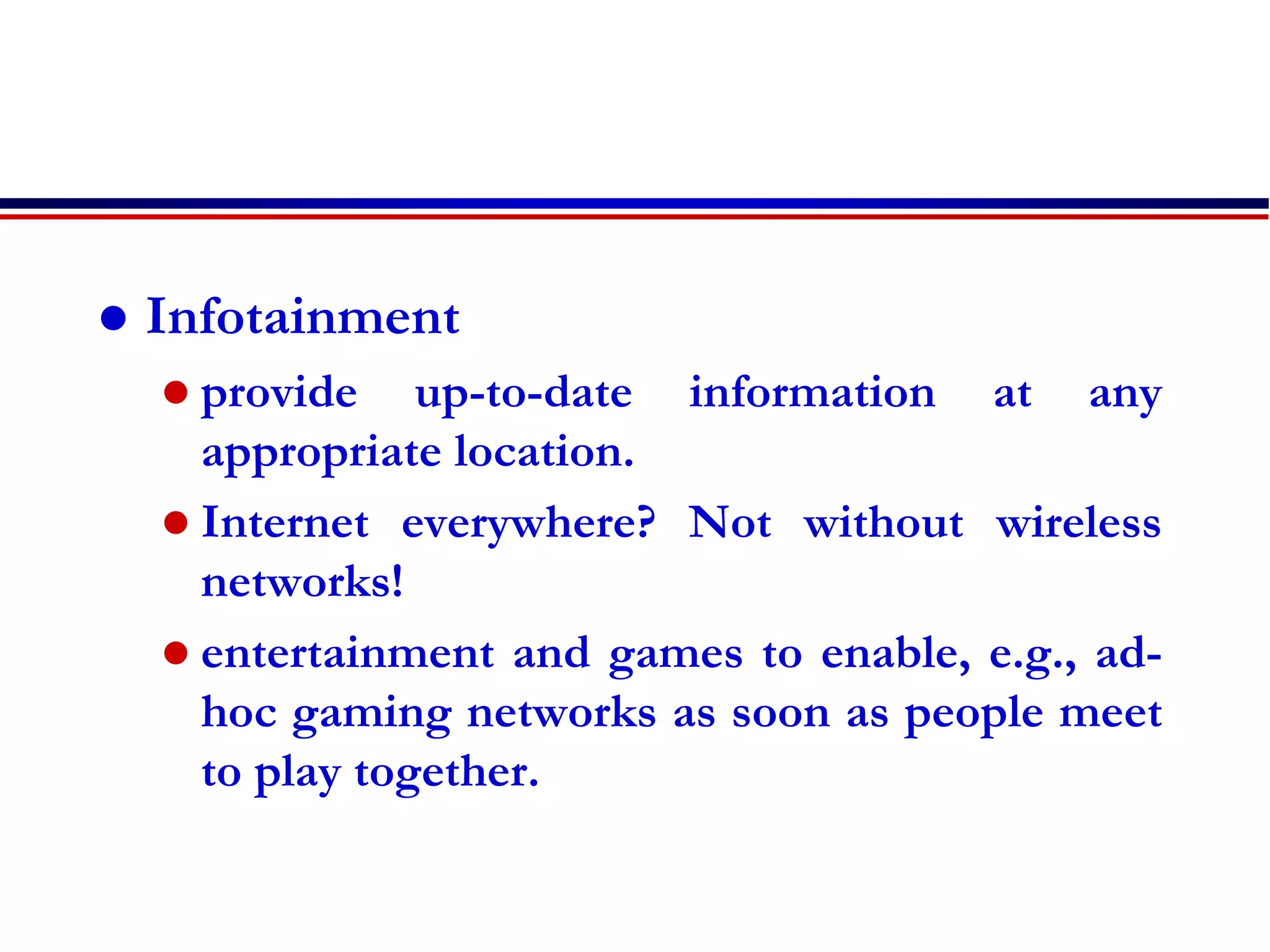  Infotainment
 provide up-to-date information at any
appropriate location.
 Internet everywhere? Not without wireless
networks!
 entertainment and games to enable, e.g., ad-
hoc gaming networks as soon as people meet
to play together.
 
