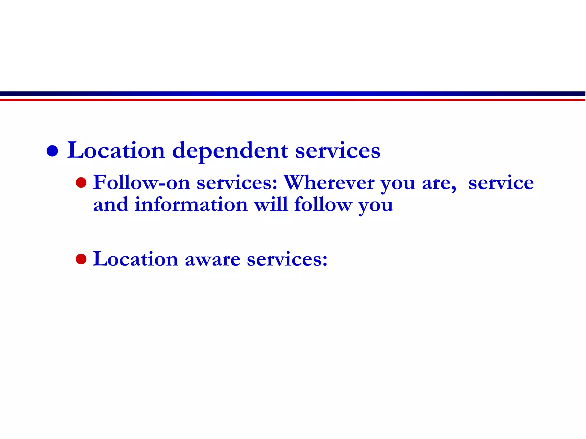  Location dependent services
 Follow-on services: Wherever you are, service
and information will follow you
 Location aware services:
 
