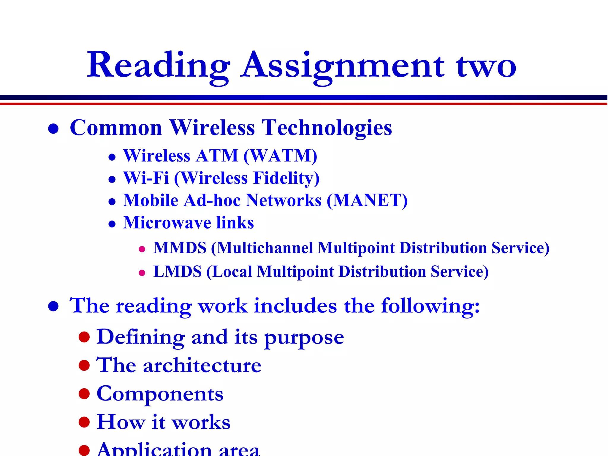 Reading Assignment two
 Common Wireless Technologies
 Wireless ATM (WATM)
 Wi-Fi (Wireless Fidelity)
 Mobile Ad-hoc Networks (MANET)
 Microwave links
 MMDS (Multichannel Multipoint Distribution Service)
 LMDS (Local Multipoint Distribution Service)
 The reading work includes the following:
 Defining and its purpose
 The architecture
 Components
 How it works
 