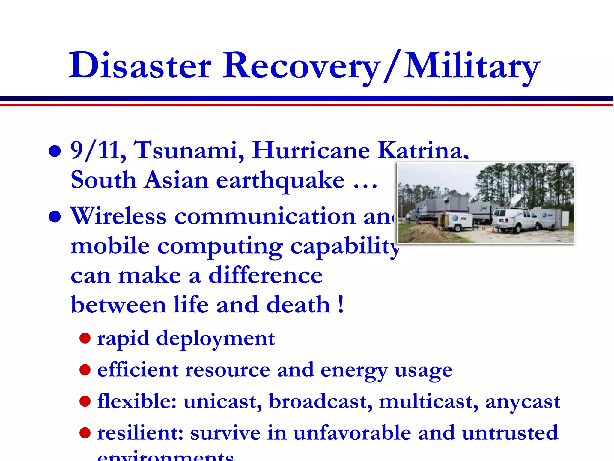89
Disaster Recovery/Military
 9/11, Tsunami, Hurricane Katrina,
South Asian earthquake …
 Wireless communication and
mobile computing capability
can make a difference
between life and death !
 rapid deployment
 efficient resource and energy usage
 flexible: unicast, broadcast, multicast, anycast
 resilient: survive in unfavorable and untrusted
http://www.att.com/ndr/
 