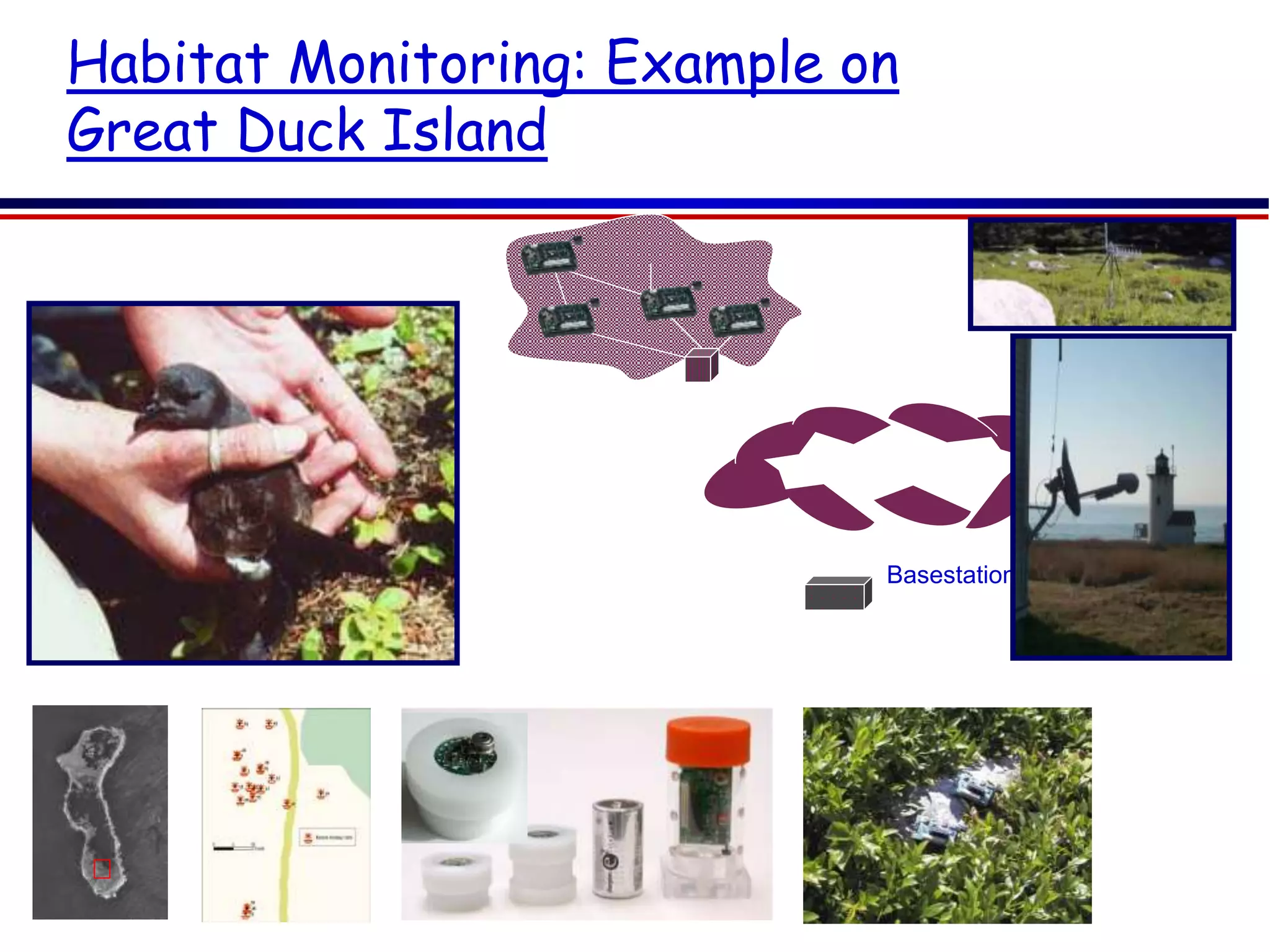 90
Habitat Monitoring: Example on
Great Duck Island
Patch
Network
Transit Network
Basestation
Gateway
A 15-minute human visit leads to 20%
offspring mortality
 