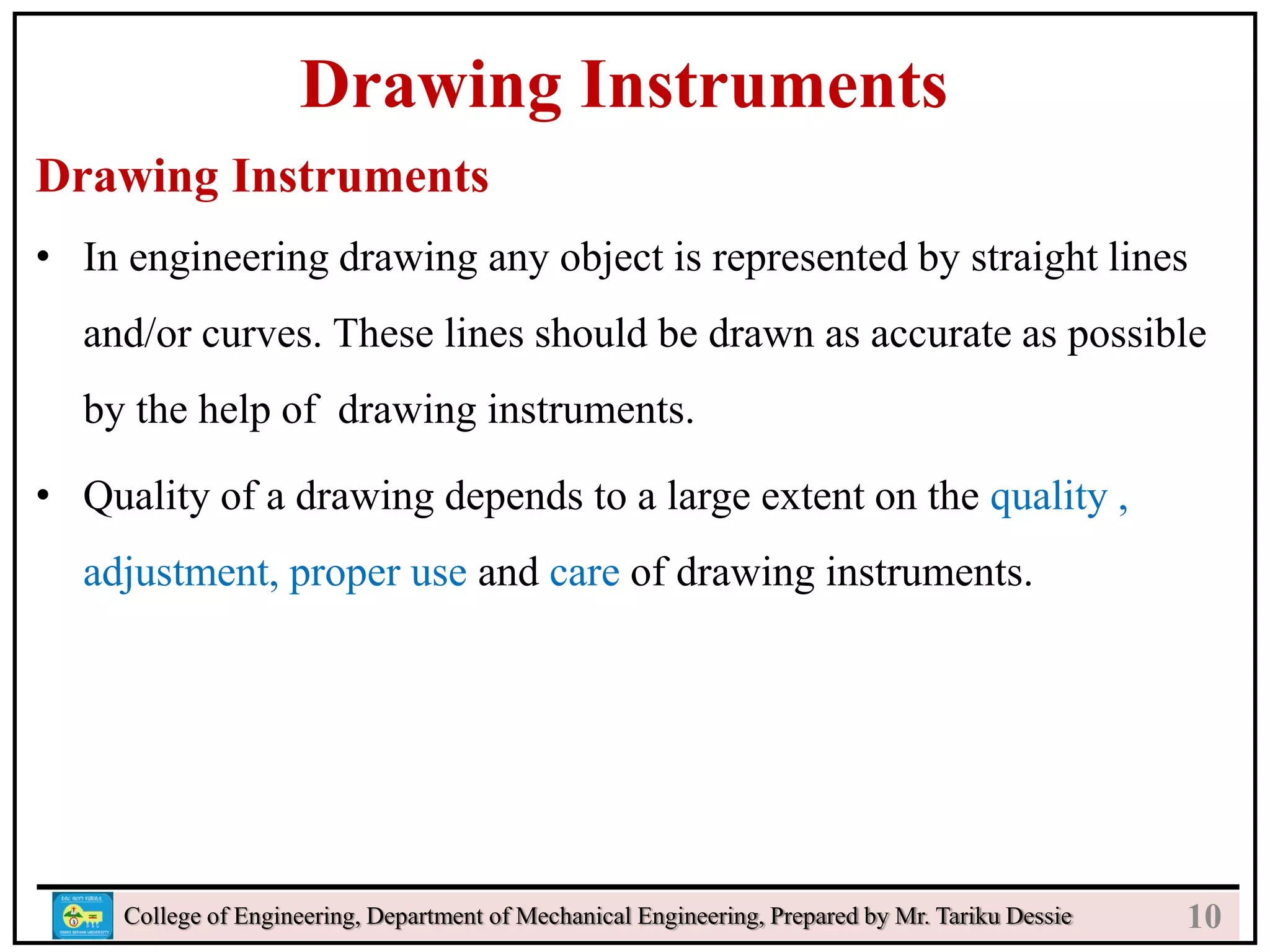 n
College of Engineering, Department of Mechanical Engineering, Prepared by Mr. Tariku Dessie
Drawing Instruments
Drawing Instruments
• In engineering drawing any object is represented by straight lines
and/or curves. These lines should be drawn as accurate as possible
by the help of drawing instruments.
• Quality of a drawing depends to a large extent on the quality ,
adjustment, proper use and care of drawing instruments.
10
 