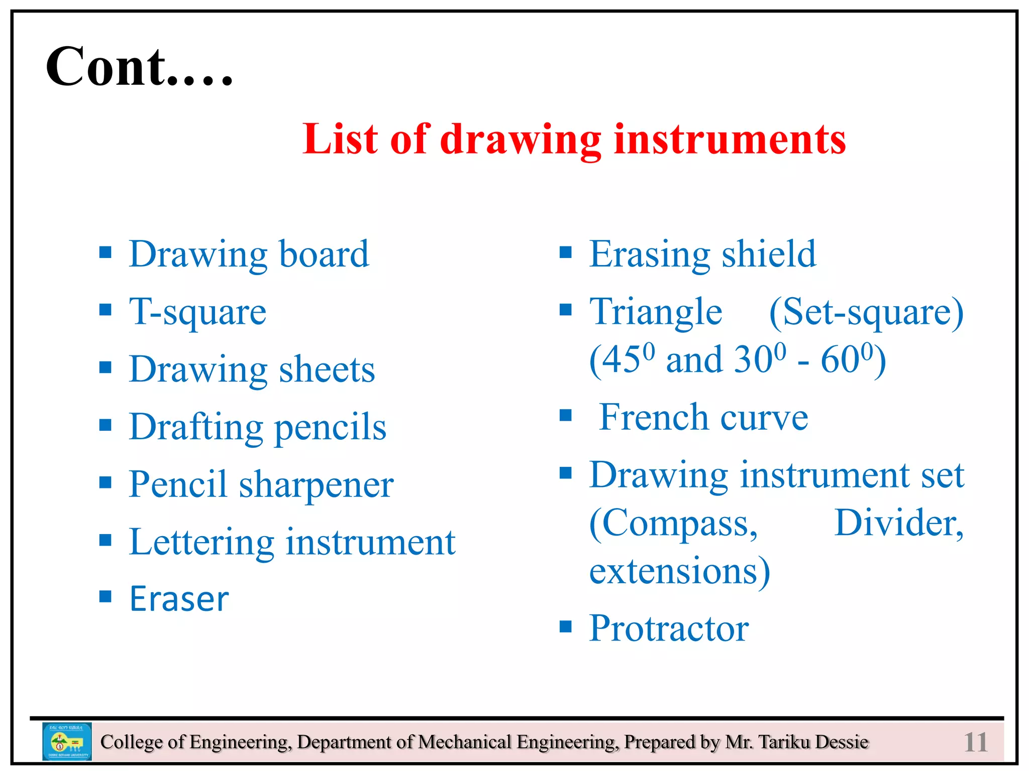 o
College of Engineering, Department of Mechanical Engineering, Prepared by Mr. Tariku Dessie
Cont.…
List of drawing instruments
 Drawing board
 T-square
 Drawing sheets
 Drafting pencils
 Pencil sharpener
 Lettering instrument
 Eraser
 Erasing shield
 Triangle (Set-square)
(450 and 300 - 600)
 French curve
 Drawing instrument set
(Compass, Divider,
extensions)
 Protractor
11
 
