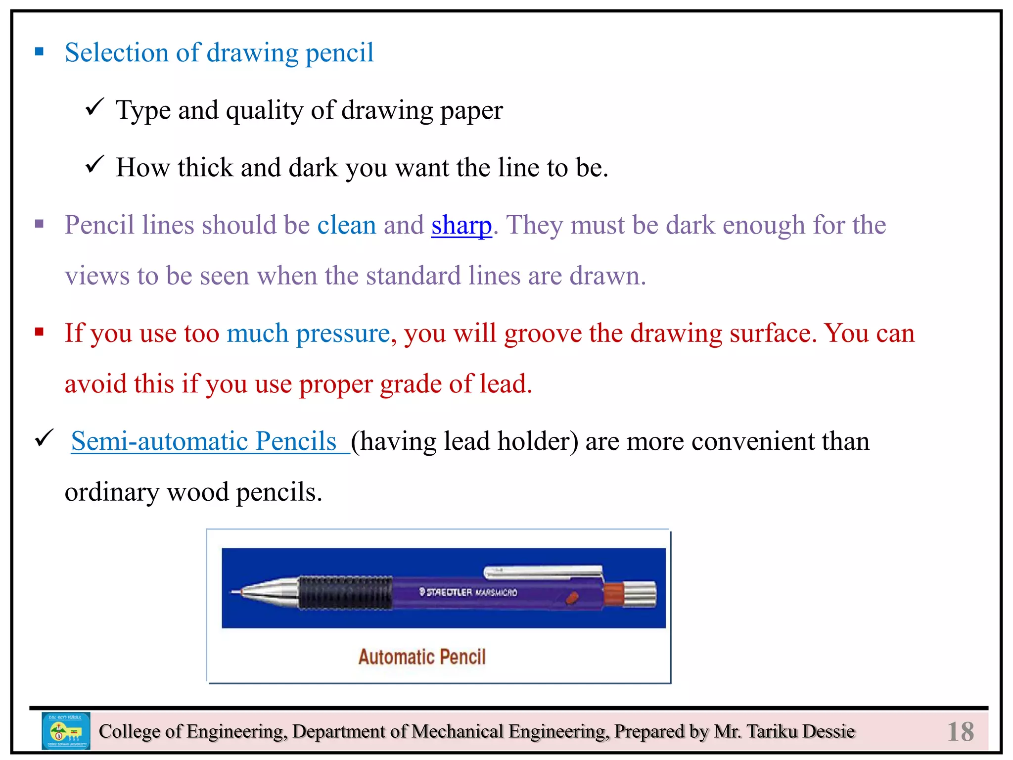 20
College of Engineering, Department of Mechanical Engineering, Prepared by Mr. Tariku Dessie
 Selection of drawing pencil
 Type and quality of drawing paper
 How thick and dark you want the line to be.
 Pencil lines should be clean and sharp. They must be dark enough for the
views to be seen when the standard lines are drawn.
 If you use too much pressure, you will groove the drawing surface. You can
avoid this if you use proper grade of lead.
 Semi-automatic Pencils (having lead holder) are more convenient than
ordinary wood pencils.
18
 