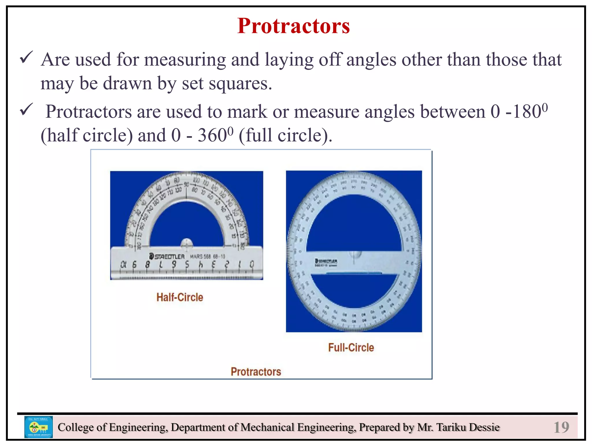 21
College of Engineering, Department of Mechanical Engineering, Prepared by Mr. Tariku Dessie
Protractors
 Are used for measuring and laying off angles other than those that
may be drawn by set squares.
 Protractors are used to mark or measure angles between 0 -1800
(half circle) and 0 - 3600 (full circle).
19
 
