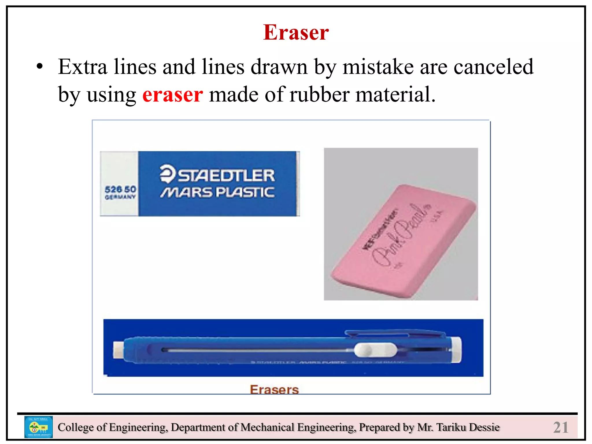 23
College of Engineering, Department of Mechanical Engineering, Prepared by Mr. Tariku Dessie
Eraser
• Extra lines and lines drawn by mistake are canceled
by using eraser made of rubber material.
21
 