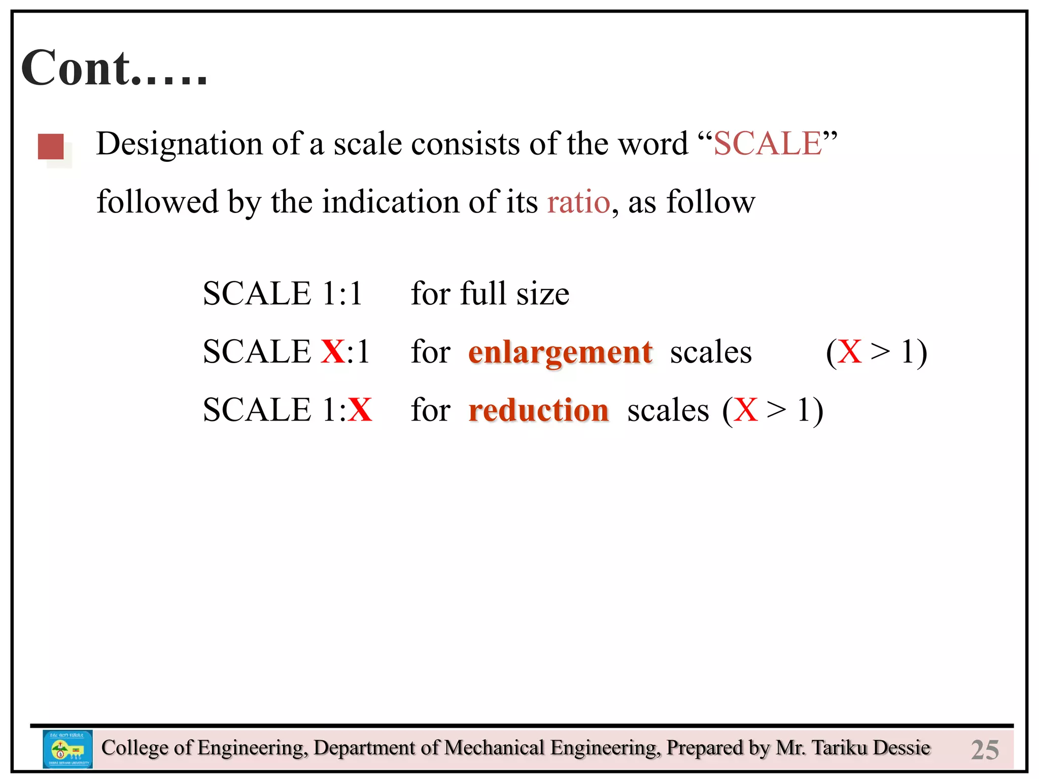 24
College of Engineering, Department of Mechanical Engineering, Prepared by Mr. Tariku Dessie
Cont.….
Designation of a scale consists of the word “SCALE”
followed by the indication of its ratio, as follow
SCALE 1:1 for full size
SCALE X:1 for enlargement scales (X > 1)
SCALE 1:X for reduction scales (X > 1)
25
 