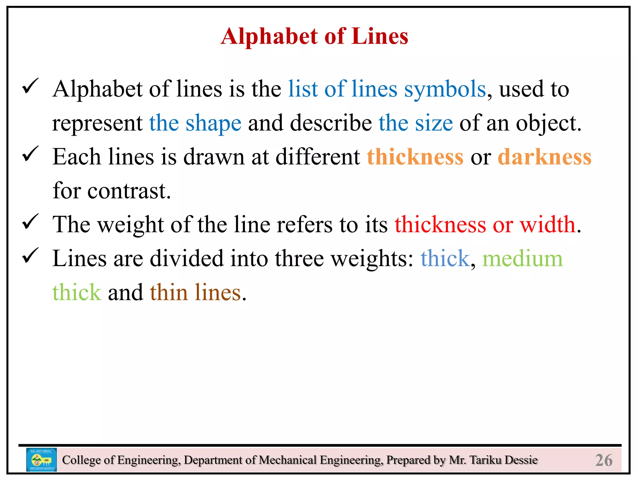 24
College of Engineering, Department of Mechanical Engineering, Prepared by Mr. Tariku Dessie
Alphabet of Lines
 Alphabet of lines is the list of lines symbols, used to
represent the shape and describe the size of an object.
 Each lines is drawn at different thickness or darkness
for contrast.
 The weight of the line refers to its thickness or width.
 Lines are divided into three weights: thick, medium
thick and thin lines.
26
 