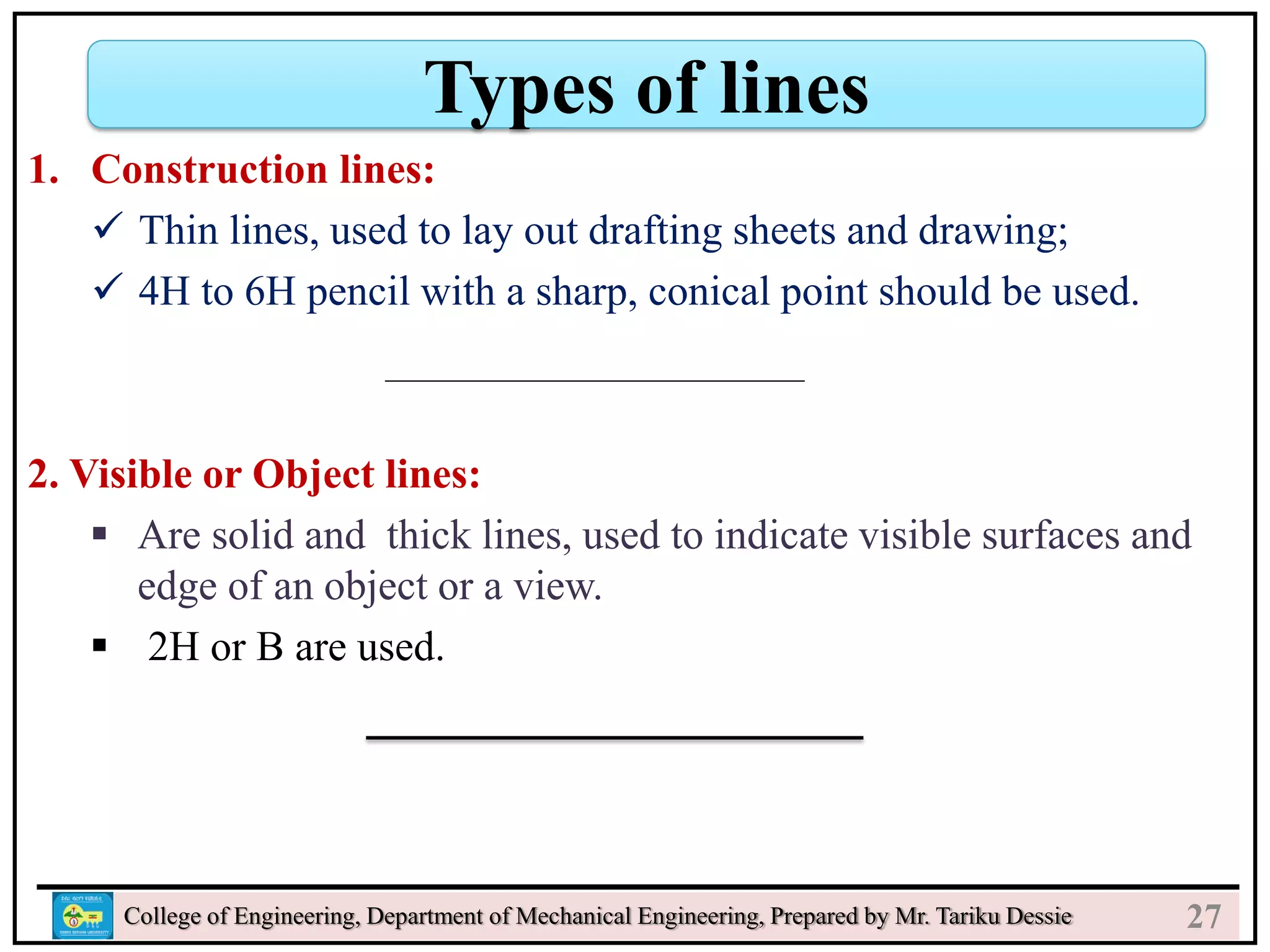 College of Engineering, Department of Mechanical Engineering, Prepared by Mr. Tariku Dessie
Types of lines
27
1. Construction lines:
 Thin lines, used to lay out drafting sheets and drawing;
 4H to 6H pencil with a sharp, conical point should be used.
2. Visible or Object lines:
 Are solid and thick lines, used to indicate visible surfaces and
edge of an object or a view.
 2H or B are used.
 