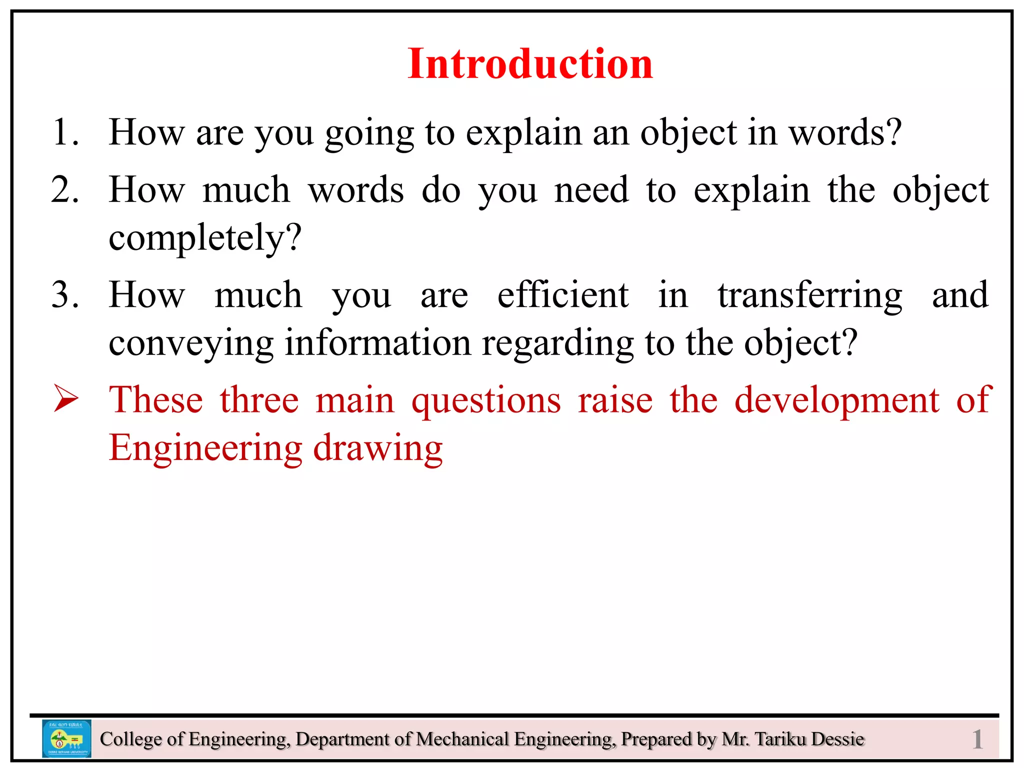 s
College of Engineering, Department of Mechanical Engineering, Prepared by Mr. Tariku Dessie
Introduction
1. How are you going to explain an object in words?
2. How much words do you need to explain the object
completely?
3. How much you are efficient in transferring and
conveying information regarding to the object?
 These three main questions raise the development of
Engineering drawing
1
 