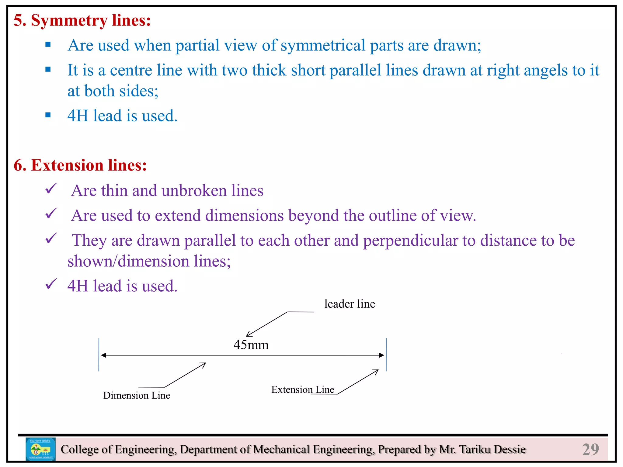 5. Symmetry lines:
 Are used when partial view of symmetrical parts are drawn;
 It is a centre line with two thick short parallel lines drawn at right angels to it
at both sides;
 4H lead is used.
6. Extension lines:
 Are thin and unbroken lines
 Are used to extend dimensions beyond the outline of view.
 They are drawn parallel to each other and perpendicular to distance to be
shown/dimension lines;
 4H lead is used.
College of Engineering, Department of Mechanical Engineering, Prepared by Mr. Tariku Dessie
45mm
Dimension Line
Extension Line
leader line
29
 
