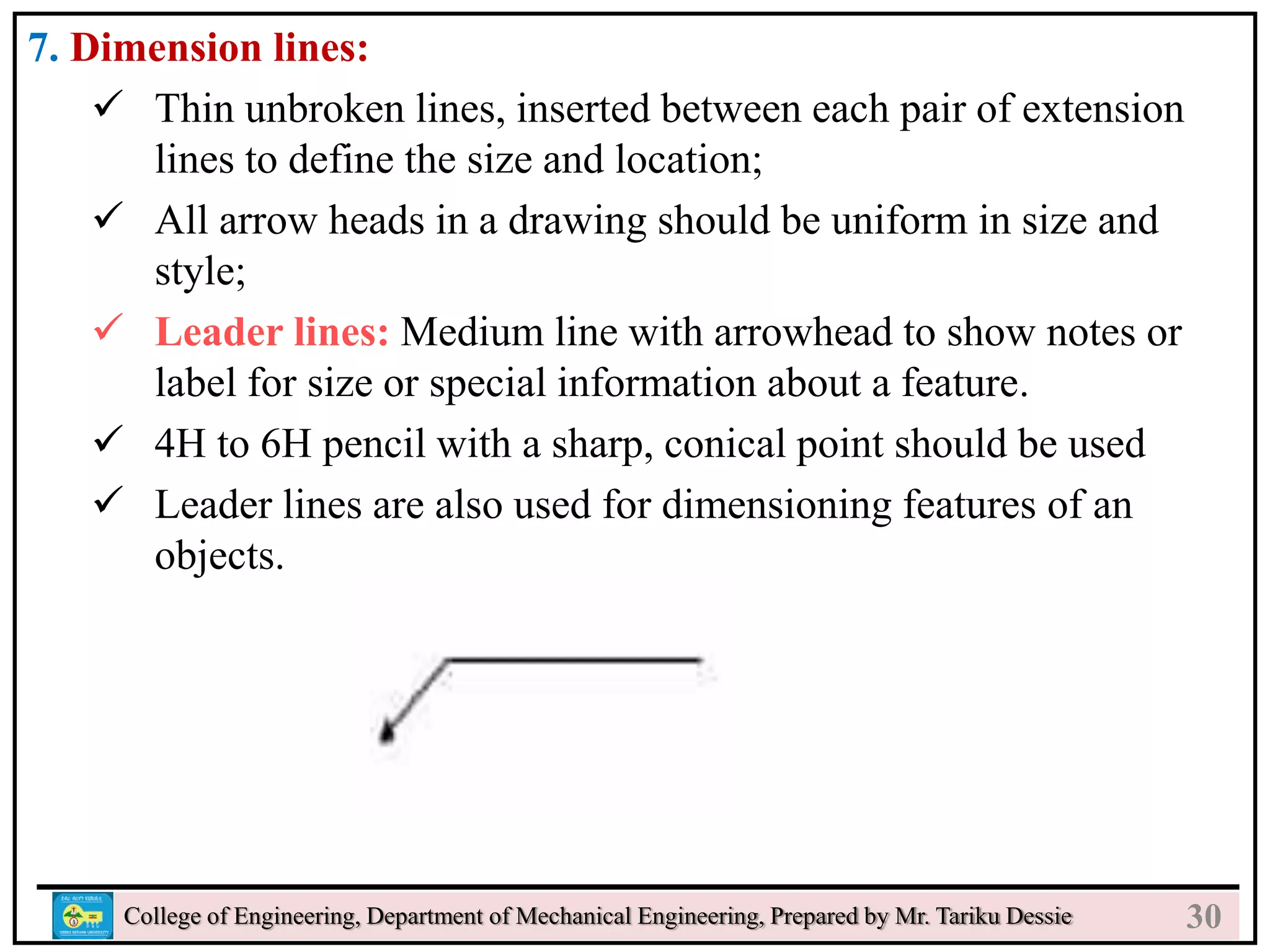 7. Dimension lines:
 Thin unbroken lines, inserted between each pair of extension
lines to define the size and location;
 All arrow heads in a drawing should be uniform in size and
style;
 Leader lines: Medium line with arrowhead to show notes or
label for size or special information about a feature.
 4H to 6H pencil with a sharp, conical point should be used
 Leader lines are also used for dimensioning features of an
objects.
College of Engineering, Department of Mechanical Engineering, Prepared by Mr. Tariku Dessie 30
 