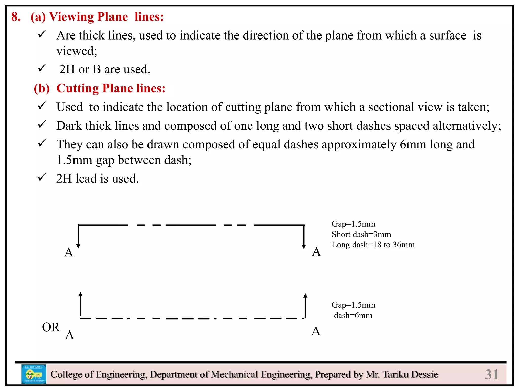 8. (a) Viewing Plane lines:
 Are thick lines, used to indicate the direction of the plane from which a surface is
viewed;
 2H or B are used.
(b) Cutting Plane lines:
 Used to indicate the location of cutting plane from which a sectional view is taken;
 Dark thick lines and composed of one long and two short dashes spaced alternatively;
 They can also be drawn composed of equal dashes approximately 6mm long and
1.5mm gap between dash;
 2H lead is used.
College of Engineering, Department of Mechanical Engineering, Prepared by Mr. Tariku Dessie
Gap=1.5mm
Short dash=3mm
Long dash=18 to 36mm
Gap=1.5mm
dash=6mm
A
A
A
A
OR
31
 