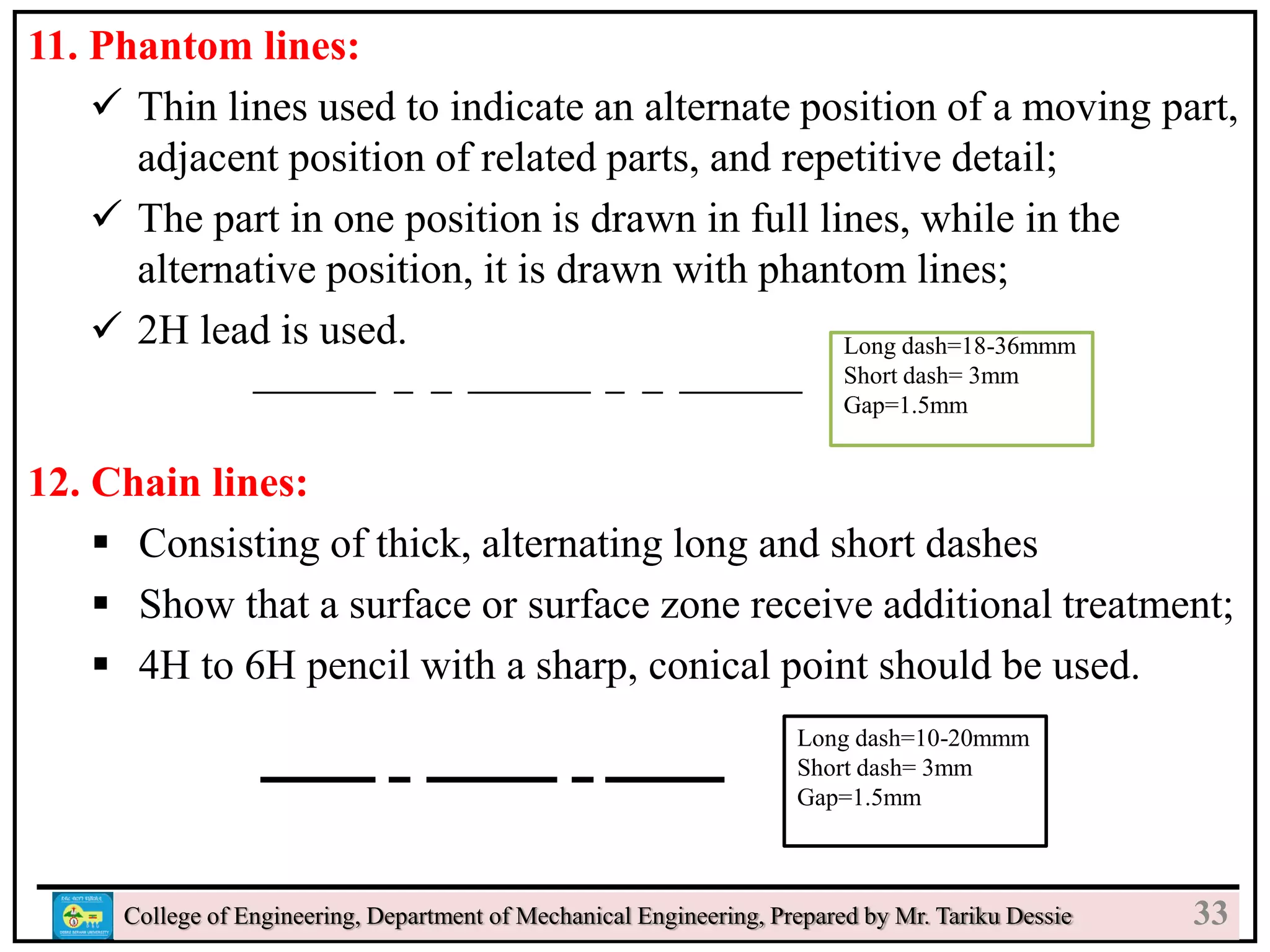 11. Phantom lines:
 Thin lines used to indicate an alternate position of a moving part,
adjacent position of related parts, and repetitive detail;
 The part in one position is drawn in full lines, while in the
alternative position, it is drawn with phantom lines;
 2H lead is used.
12. Chain lines:
 Consisting of thick, alternating long and short dashes
 Show that a surface or surface zone receive additional treatment;
 4H to 6H pencil with a sharp, conical point should be used.
College of Engineering, Department of Mechanical Engineering, Prepared by Mr. Tariku Dessie
Long dash=10-20mmm
Short dash= 3mm
Gap=1.5mm
Long dash=18-36mmm
Short dash= 3mm
Gap=1.5mm
33
 