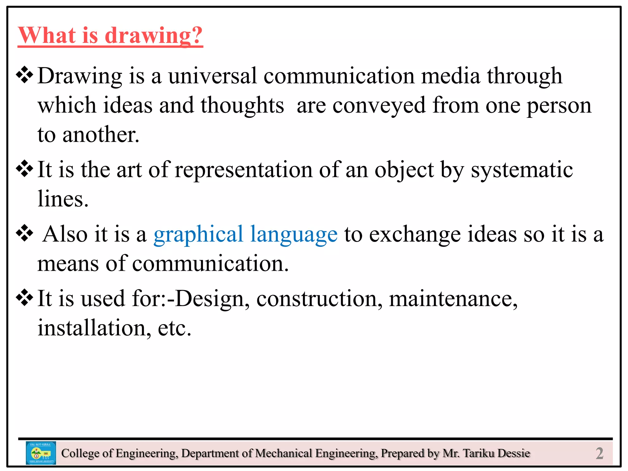 What is drawing?
Drawing is a universal communication media through
which ideas and thoughts are conveyed from one person
to another.
It is the art of representation of an object by systematic
lines.
 Also it is a graphical language to exchange ideas so it is a
means of communication.
It is used for:-Design, construction, maintenance,
installation, etc.
College of Engineering, Department of Mechanical Engineering, Prepared by Mr. Tariku Dessie 2
 