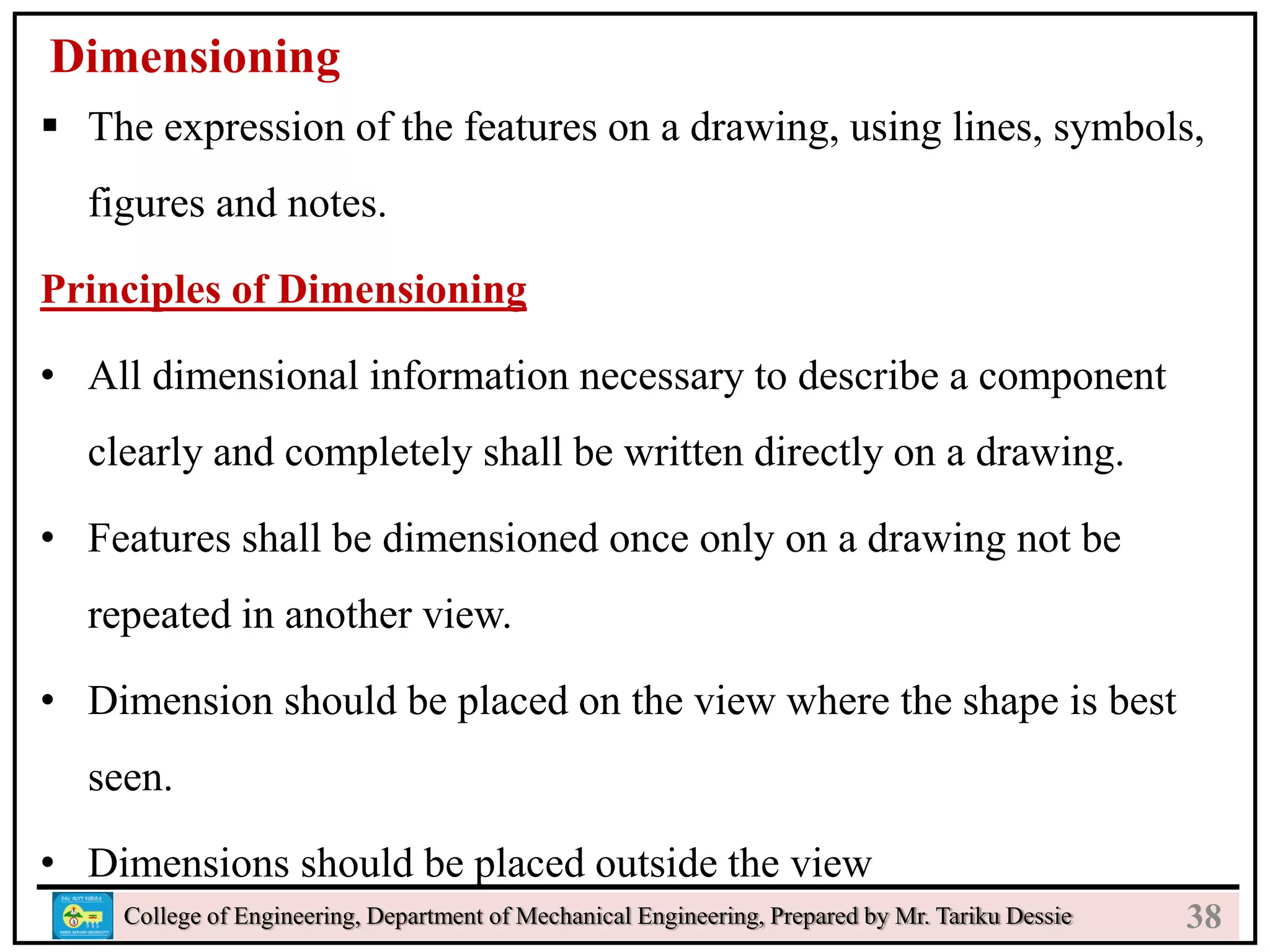 24
College of Engineering, Department of Mechanical Engineering, Prepared by Mr. Tariku Dessie
Dimensioning
 The expression of the features on a drawing, using lines, symbols,
figures and notes.
Principles of Dimensioning
• All dimensional information necessary to describe a component
clearly and completely shall be written directly on a drawing.
• Features shall be dimensioned once only on a drawing not be
repeated in another view.
• Dimension should be placed on the view where the shape is best
seen.
• Dimensions should be placed outside the view
38
 