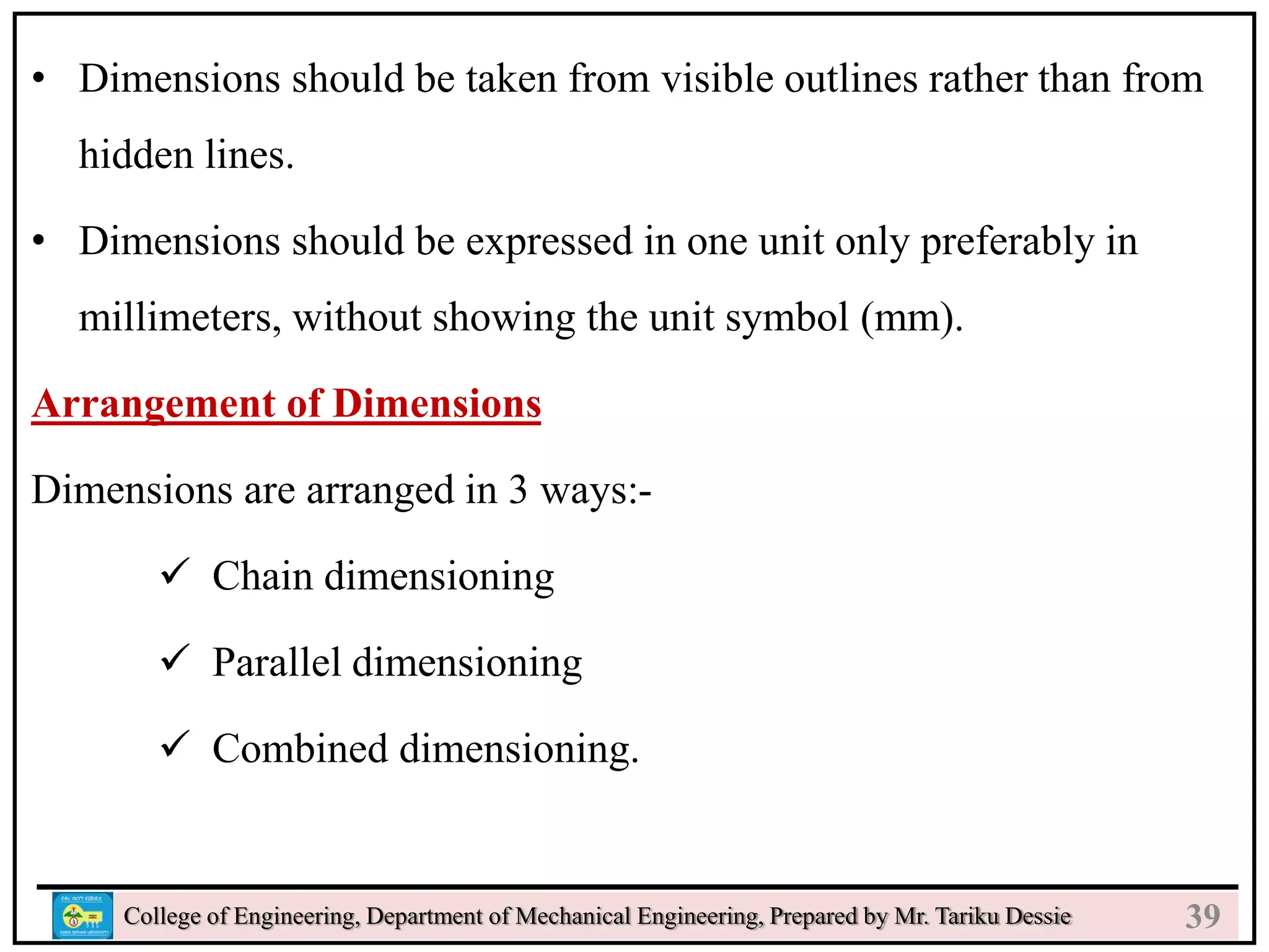 24
College of Engineering, Department of Mechanical Engineering, Prepared by Mr. Tariku Dessie
• Dimensions should be taken from visible outlines rather than from
hidden lines.
• Dimensions should be expressed in one unit only preferably in
millimeters, without showing the unit symbol (mm).
Arrangement of Dimensions
Dimensions are arranged in 3 ways:-
 Chain dimensioning
 Parallel dimensioning
 Combined dimensioning.
39
 