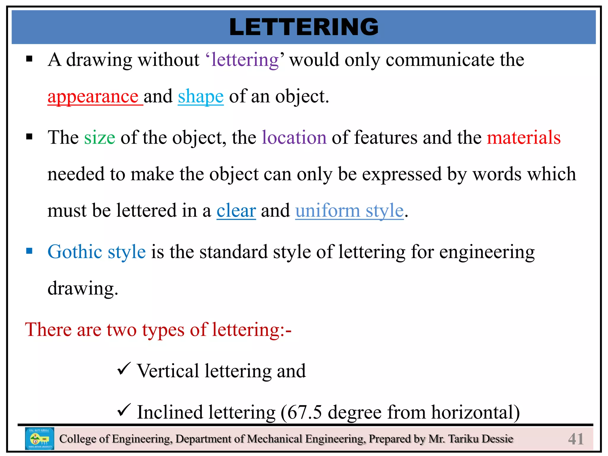 24
College of Engineering, Department of Mechanical Engineering, Prepared by Mr. Tariku Dessie
LETTERING
 A drawing without ‘lettering’ would only communicate the
appearance and shape of an object.
 The size of the object, the location of features and the materials
needed to make the object can only be expressed by words which
must be lettered in a clear and uniform style.
 Gothic style is the standard style of lettering for engineering
drawing.
There are two types of lettering:-
 Vertical lettering and
 Inclined lettering (67.5 degree from horizontal)
41
 