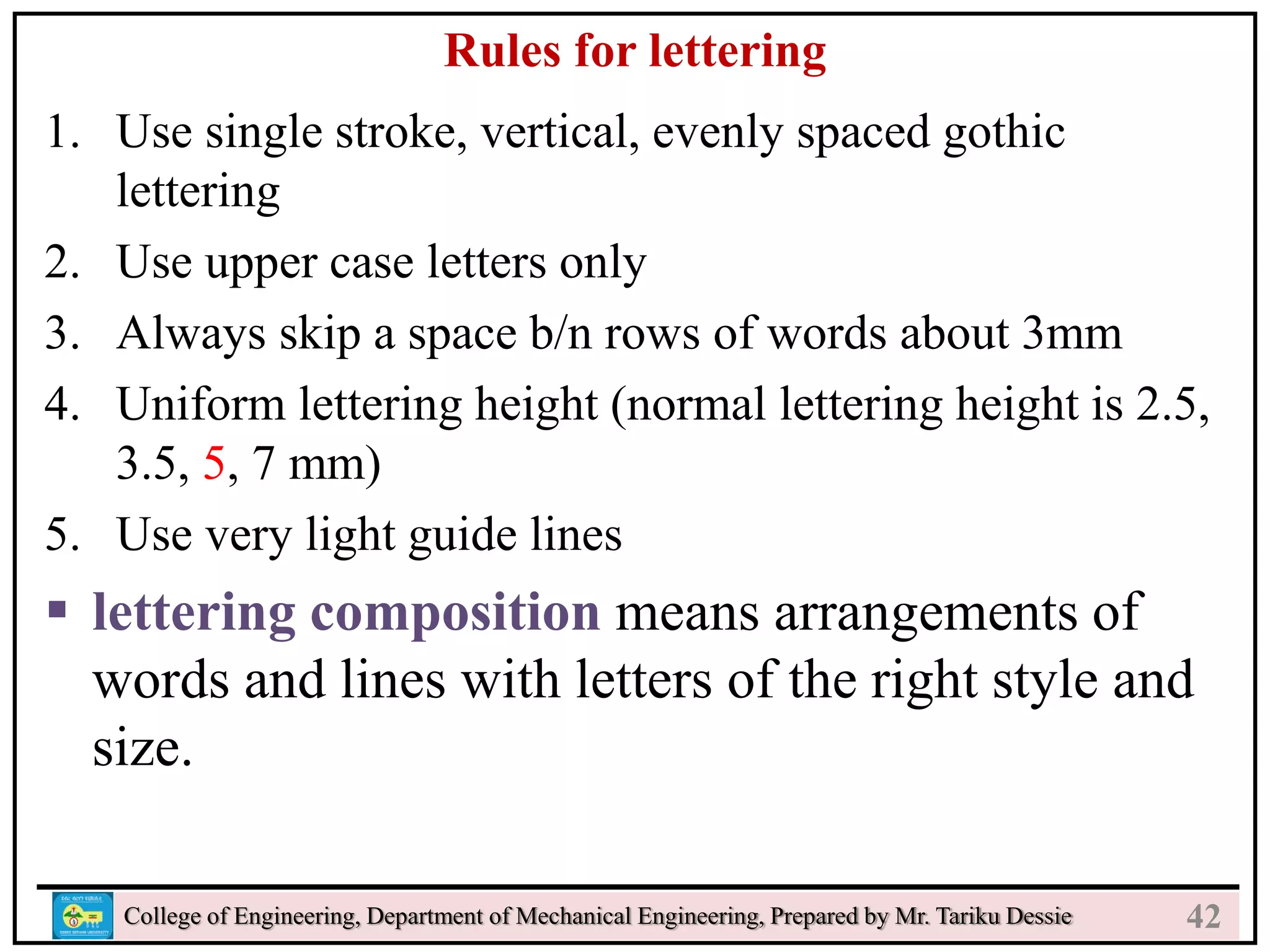 24
College of Engineering, Department of Mechanical Engineering, Prepared by Mr. Tariku Dessie
Rules for lettering
1. Use single stroke, vertical, evenly spaced gothic
lettering
2. Use upper case letters only
3. Always skip a space b/n rows of words about 3mm
4. Uniform lettering height (normal lettering height is 2.5,
3.5, 5, 7 mm)
5. Use very light guide lines
 lettering composition means arrangements of
words and lines with letters of the right style and
size.
42
 