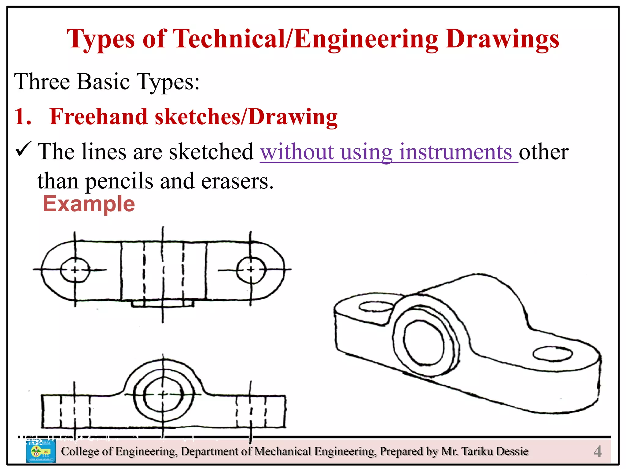 Types of Technical/Engineering Drawings
Three Basic Types:
1. Freehand sketches/Drawing
 The lines are sketched without using instruments other
than pencils and erasers.
College of Engineering, Department of Mechanical Engineering, Prepared by Mr. Tariku Dessie
Example
4
 