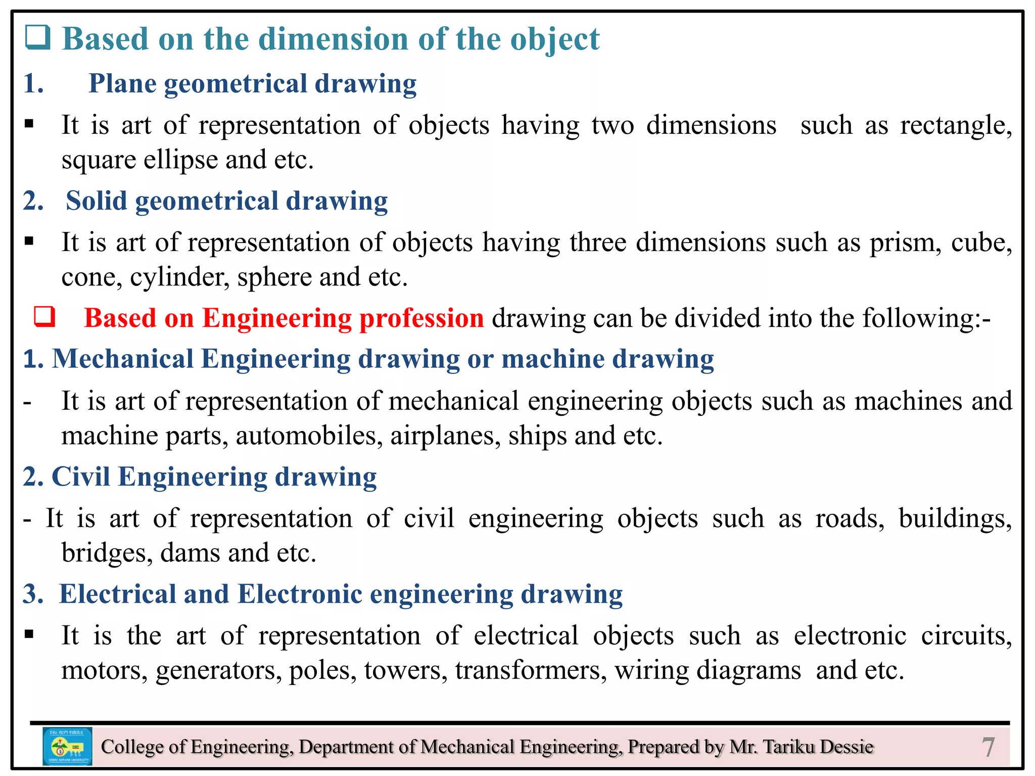  Based on the dimension of the object
1. Plane geometrical drawing
 It is art of representation of objects having two dimensions such as rectangle,
square ellipse and etc.
2. Solid geometrical drawing
 It is art of representation of objects having three dimensions such as prism, cube,
cone, cylinder, sphere and etc.
 Based on Engineering profession drawing can be divided into the following:-
1. Mechanical Engineering drawing or machine drawing
- It is art of representation of mechanical engineering objects such as machines and
machine parts, automobiles, airplanes, ships and etc.
2. Civil Engineering drawing
- It is art of representation of civil engineering objects such as roads, buildings,
bridges, dams and etc.
3. Electrical and Electronic engineering drawing
 It is the art of representation of electrical objects such as electronic circuits,
motors, generators, poles, towers, transformers, wiring diagrams and etc.
College of Engineering, Department of Mechanical Engineering, Prepared by Mr. Tariku Dessie 7
 