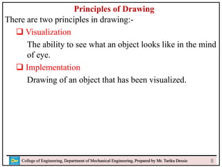 Principles of Drawing
There are two principles in drawing:-
 Visualization
The ability to see what an object looks like in the mind
of eye.
 Implementation
Drawing of an object that has been visualized.
College of Engineering, Department of Mechanical Engineering, Prepared by Mr. Tariku Dessie 8
 