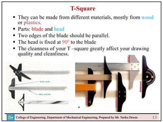 f
College of Engineering, Department of Mechanical Engineering, Prepared by Mr. Tariku Dessie
T-Square
 They can be made from different materials, mostly from wood
or plastics.
 Parts: blade and head
 Two edges of the blade should be parallel.
 The head is fixed at 900 to the blade
 The cleanness of your T –square greatly affect your drawing
quality and cleanliness.
13
 